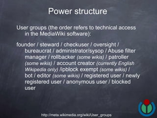 User groups (the order refers to technical access in the MediaWiki software): founder / steward / checkuser / oversight / bureaucrat / administrator/sysop / Abuse filter manager / rollbacker  (some wikis)  / patroller  (some wikis)  / account creator  (currently English Wikipedia only)  /ipblock exempt  (some wikis)  / bot / editor  (some wikis)  / registered user / newly registered user / anonymous user / blocked user  Power structure   http://meta.wikimedia.org/wiki/User_groups 
