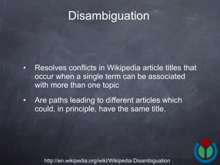 Resolves conflicts in Wikipedia article titles that occur when a single term can be associated with more than one topic Are paths leading to different articles which could, in principle, have the same title.  Disambiguation   http://en.wikipedia.org/wiki/Wikipedia:Disambiguation 
