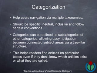 Help users navigation via multiple taxonomies.  Should be specific, neutral, inclusive and follow certain conventions.  Categories can be defined as subcategories of other categories, allowing easy navigation between connected subject areas via a tree-like structure.  This helps readers find articles on particular topics even if they don't know which articles exist or what they are called.  Categorization http://en.wikipedia.org/wiki/Wikipedia:Category 