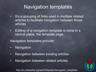 It’s a grouping of links used in multiple related articles to facilitate navigation between those articles.  Editing of a navigation template is done in a central place, the template page.  Navigation templates provide: Navigation Navigation between existing articles Navigation between related articles  Navigation templates http://en.wikipedia.org/wiki/Wikipedia:Navigation_templates 