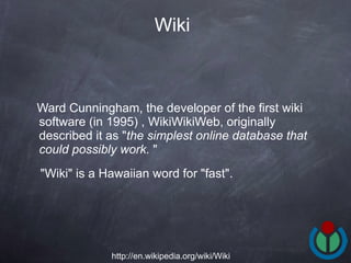 Ward Cunningham, the developer of the first wiki software (in 1995) , WikiWikiWeb, originally described it as " the simplest online database that could possibly work.  " "Wiki" is a Hawaiian word for "fast".  Wiki http://en.wikipedia.org/wiki/Wiki 