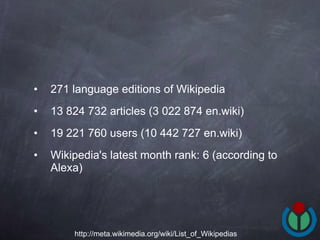 271 language editions of Wikipedia  13 824 732 articles (3 022 874 en.wiki) 19 221 760 users (10 442 727 en.wiki) Wikipedia's latest month rank: 6 (according to Alexa)  http://meta.wikimedia.org/wiki/List_of_Wikipedias 