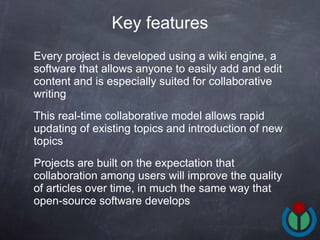 Every project is developed using a wiki engine, a software that allows anyone to easily add and edit content and is especially suited for collaborative writing This real-time collaborative model allows rapid updating of existing topics and introduction of new topics Projects are built on the expectation that collaboration among users will improve the quality of articles over time, in much the same way that open-source software develops Key features 