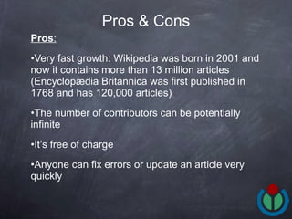 Pros : Very fast growth: Wikipedia was born in 2001 and now it contains more than 13 million articles (Encyclopædia Britannica  was first published in 1768 and has  120,000 articles) The number of contributors can be potentially infinite It’s free of charge Anyone can fix errors or update an article very quickly Pros & Cons 