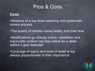 Cons: Absence of a top-down planning and systematic review process The quality of articles varies widely and over time Modifications go directly online: vandalism and inaccurate content can stay online for a while before it gets detected Coverage of topics and level of detail is not always proportionate to their importance Pros & Cons 