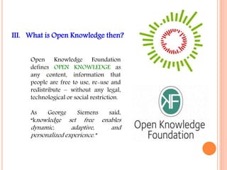 III. What is Open Knowledge then? 
Open Knowledge Foundation 
defines OPEN KNOWLEDGE as 
any content, information that 
people are free to use, re-use and 
redistribute – without any legal, 
technological or social restriction. 
As George Siemens said, 
“knowledge set free enables 
dynamic, adaptive, and 
personalized experience.” 
 