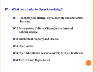 IV. What contributes to Open Knowledge? 
IV.1 Technological change, digital identity and connected 
learning 
IV.2 Participatory Culture, Citizen Journalism and 
Citizen Science 
IV.3 Intellectual Property and License 
IV.4 Open access 
IV.5 Open Educational Resources (OER) & Open Textbooks 
IV.6 Archives and Depositories 
 