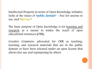 Intellectual Property in terms of Open Knowledge initiative 
looks at the issues of “public domain” – free for anyone to 
use, and “fair use.” 
The basic purpose of Open knowledge is for learning and 
research as a means to widen the reach of open 
educational resources (OER). 
Creative Commons advocated for OER as teaching, 
learning, and research materials that are in the public 
domain or have been released under an open license that 
allows free use and repurposing by others. 
 
