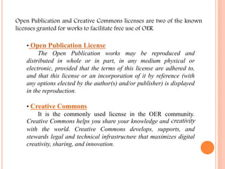 Open Publication and Creative Commons licenses are two of the known 
licenses granted for works to facilitate free use of OER. 
• Open Publication License 
The Open Publication works may be reproduced and 
distributed in whole or in part, in any medium physical or 
electronic, provided that the terms of this license are adhered to, 
and that this license or an incorporation of it by reference (with 
any options elected by the author(s) and/or publisher) is displayed 
in the reproduction. 
• Creative Commons 
It is the commonly used license in the OER community. 
Creative Commons helps you share your knowledge and creativity 
with the world. Creative Commons develops, supports, and 
stewards legal and technical infrastructure that maximizes digital 
creativity, sharing, and innovation. 
 