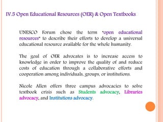 IV.5 Open Educational Resources (OER) & Open Textbooks 
UNESCO Forum chose the term “open educational 
resources” to describe their efforts to develop a universal 
educational resource available for the whole humanity. 
The goal of OER advocates is to increase access to 
knowledge in order to improve the quality of and reduce 
costs of education through a collaborative efforts and 
cooperation among individuals, groups, or institutions. 
Nicole Allen offers three campus advocacies to solve 
textbook crisis such as Students advocacy, Libraries 
advocacy, and Institutions advocacy. 
 