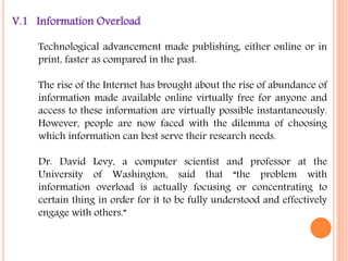 V.1 Information Overload 
Technological advancement made publishing, either online or in 
print, faster as compared in the past. 
The rise of the Internet has brought about the rise of abundance of 
information made available online virtually free for anyone and 
access to these information are virtually possible instantaneously. 
However, people are now faced with the dilemma of choosing 
which information can best serve their research needs. 
Dr. David Levy, a computer scientist and professor at the 
University of Washington, said that “the problem with 
information overload is actually focusing or concentrating to 
certain thing in order for it to be fully understood and effectively 
engage with others.” 
 