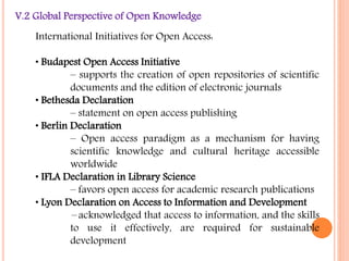V.2 Global Perspective of Open Knowledge 
International Initiatives for Open Access: 
• Budapest Open Access Initiative 
– supports the creation of open repositories of scientific 
documents and the edition of electronic journals 
• Bethesda Declaration 
– statement on open access publishing 
• Berlin Declaration 
– Open access paradigm as a mechanism for having 
scientific knowledge and cultural heritage accessible 
worldwide 
• IFLA Declaration in Library Science 
– favors open access for academic research publications 
• Lyon Declaration on Access to Information and Development 
– acknowledged that access to information, and the skills 
to use it effectively, are required for sustainable 
development 
 