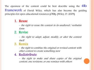 The openness of the content could be best describe using the 4Rs 
Framework of David Wiley, which has also become the guiding 
principles for open educational resources (OER): (Wiley, D. 2009) 
1. Reuse 
– the right to reuse the content in its unaltered / verbatim 
form 
2. Revise 
– the right to adapt, adjust, modify, or alter the content 
itself 
3. Remix 
–the right to combine the original or revised content with 
other content to create something new 
4. Redistribute 
– the right to make and share copies of the original 
content, one revisions, or one remixes with others 
 