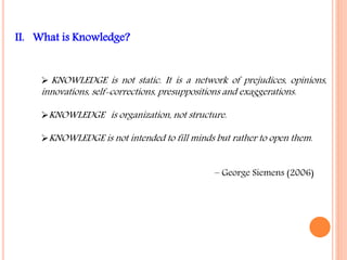 II. What is Knowledge? 
KNOWLEDGE is not static. It is a network of prejudices, opinions, 
innovations, self-corrections, presuppositions and exaggerations. 
KNOWLEDGE is organization, not structure. 
KNOWLEDGE is not intended to fill minds but rather to open them. 
– George Siemens (2006) 
 