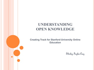 UNDERSTANDING 
OPEN KNOWLEDGE 
Creating Track for Stanford University Online 
Education 
Shirley Ingles-Cruz 
 