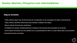Gastos Abertos | Pesquisa com intermediários 
Alguns achados 
. Todos utilizam algum tipo de ferramenta de visualização ou de navegação de dados orçamentários 
. Todos utilizam planilhas eletrônicas para trabalhar análises dos dados 
. Alguns utilizam ferramentas estatísticas 
. O trabalho em equipe multidisciplinares é bastante mencionado para produção de conteúdo 
. As principais demandas de uma plataforma é a possibilidade de filtrar e cruzar dados além de possibilitar 
o download dessas consultas 
 