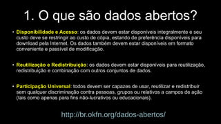 1. O que são dados abertos? 
● Disponibilidade e Acesso: os dados devem estar disponíveis integralmente e seu 
custo deve se restringir ao custo de cópia, estando de preferência disponíveis para 
download pela Internet. Os dados também devem estar disponíveis em formato 
conveniente e passível de modificação. 
● Reutilização e Redistribuição: os dados devem estar disponíveis para reutilização, 
redistribuição e combinação com outros conjuntos de dados. 
● Participação Universal: todos devem ser capazes de usar, reutilizar e redistribuir 
sem qualquer discriminação contra pessoas, grupos ou relativos a campos de ação 
(tais como apenas para fins não-lucrativos ou educacionais). 
http://br.okfn.org/dados-abertos/ 
 