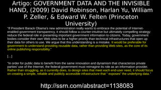 Artigo: GOVERNMENT DATA AND THE INVISIBLE 
HAND, (2009) David Robinson, Harlan Yu, William 
P. Zeller, & Edward W. Felten (Princeton 
University) 
“If President Barack Obama’s new administration really wants to embrace the potential of Internet-enabled 
government transparency, it should follow a counter-intuitive but ultimately compelling strategy: 
reduce the federal role in presenting important government information to citizens. Today, government 
bodies consider their own Web sites to be a higher priority than technical infrastructures that open up 
their data for others to use. We argue that this understanding is a mistake. It would be preferable for 
government to understand providing reusable data, rather than providing Web sites, as the core of its 
online publishing responsibility.” 
[…] 
“In order for public data to benefit from the same innovation and dynamism that characterize private 
parties’ use of the Internet, the federal government must reimagine its role as an information provider. 
Rather than struggling, as it currently does, to design sites that meet each end-user need, it should focus 
on creating a simple, reliable and publicly accessible infrastructure that “ exposes” the underlying data.” 
http://ssrn.com/abstract=1138083 
 