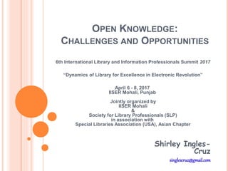 OPEN KNOWLEDGE:
CHALLENGES AND OPPORTUNITIES
6th International Library and Information Professionals Summit 2017
“Dynamics of Library for Excellence in Electronic Revolution”
April 6 - 8, 2017
IISER Mohali, Punjab
Jointly organized by
IISER Mohali
&
Society for Library Professionals (SLP)
in association with
Special Libraries Association (USA), Asian Chapter
Shirley Ingles-
Cruz
singlescruz@gmail.com
 