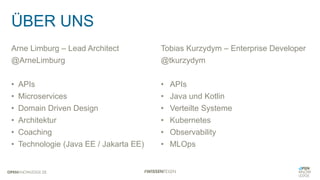 ÜBER UNS
Arne Limburg – Lead Architect
@ArneLimburg
• APIs
• Microservices
• Domain Driven Design
• Architektur
• Coaching
• Technologie (Java EE / Jakarta EE)
Tobias Kurzydym – Enterprise Developer
@tkurzydym
• APIs
• Java und Kotlin
• Verteilte Systeme
• Kubernetes
• Observability
• MLOps
 