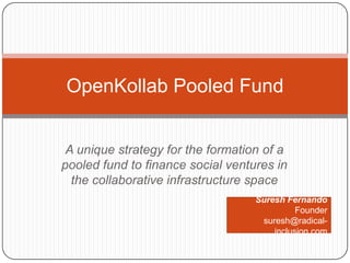 A unique strategy for the formation of a pooled fund to finance social ventures in the collaborative infrastructure space OpenKollab Pooled Fund Suresh Fernando Founder suresh@radical-inclusion.com 