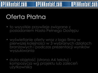 Oferta Płatna   to wszystkie przywileje związane z posiadaniem Hasła Pełnego Dostępu wyświetlanie oferty wraz z logo firmy w pierwszej kolejności w 3 wybranych działach branżowych i podczas prezentacji wyników wyszukiwania  duża objętość (strona A4 tekstu) i kompozycja wg projektu lub zaleceń użytkownika 