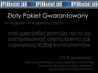 to wygoda i oszczędność czasu: nasi specjaliści pracują na to by zainteresować ofertą klienta jak największą liczbę kontrahentów    Złoty Pakiet Gwarantowany 100 % gwarancji !    jeśli przez 6 miesięcy nasze działania nie skłonią kontrahentów do kontaktu z klientem,  koszt pakietu zostaje zwrócony 