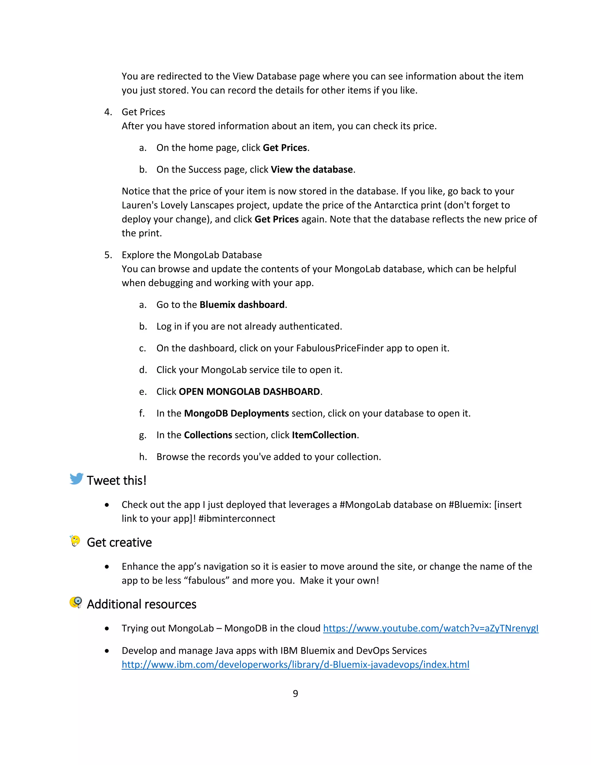9
You are redirected to the View Database page where you can see information about the item
you just stored. You can record the details for other items if you like.
4. Get Prices
After you have stored information about an item, you can check its price.
a. On the home page, click Get Prices.
b. On the Success page, click View the database.
Notice that the price of your item is now stored in the database. If you like, go back to your
Lauren's Lovely Lanscapes project, update the price of the Antarctica print (don't forget to
deploy your change), and click Get Prices again. Note that the database reflects the new price of
the print.
5. Explore the MongoLab Database
You can browse and update the contents of your MongoLab database, which can be helpful
when debugging and working with your app.
a. Go to the Bluemix dashboard.
b. Log in if you are not already authenticated.
c. On the dashboard, click on your FabulousPriceFinder app to open it.
d. Click your MongoLab service tile to open it.
e. Click OPEN MONGOLAB DASHBOARD.
f. In the MongoDB Deployments section, click on your database to open it.
g. In the Collections section, click ItemCollection.
h. Browse the records you've added to your collection.
Tweet this!
 Check out the app I just deployed that leverages a #MongoLab database on #Bluemix: [insert
link to your app]! #ibminterconnect
Get creative
 Enhance the app’s navigation so it is easier to move around the site, or change the name of the
app to be less “fabulous” and more you. Make it your own!
Additional resources
 Trying out MongoLab – MongoDB in the cloud https://www.youtube.com/watch?v=aZyTNrenygI
 Develop and manage Java apps with IBM Bluemix and DevOps Services
http://www.ibm.com/developerworks/library/d-Bluemix-javadevops/index.html
 