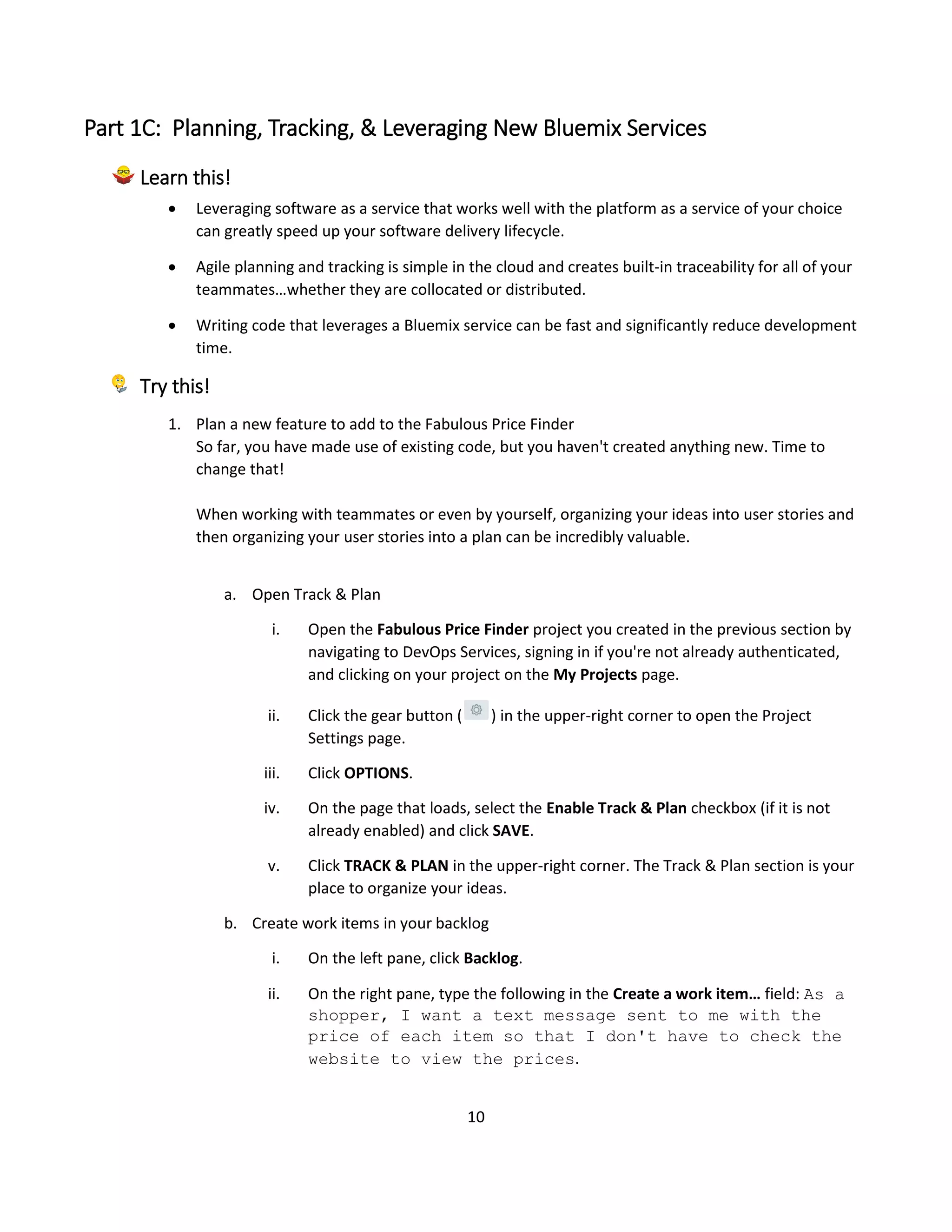 10
Part 1C: Planning, Tracking, & Leveraging New Bluemix Services
Learn this!
 Leveraging software as a service that works well with the platform as a service of your choice
can greatly speed up your software delivery lifecycle.
 Agile planning and tracking is simple in the cloud and creates built-in traceability for all of your
teammates…whether they are collocated or distributed.
 Writing code that leverages a Bluemix service can be fast and significantly reduce development
time.
Try this!
1. Plan a new feature to add to the Fabulous Price Finder
So far, you have made use of existing code, but you haven't created anything new. Time to
change that!
When working with teammates or even by yourself, organizing your ideas into user stories and
then organizing your user stories into a plan can be incredibly valuable.
a. Open Track & Plan
i. Open the Fabulous Price Finder project you created in the previous section by
navigating to DevOps Services, signing in if you're not already authenticated,
and clicking on your project on the My Projects page.
ii. Click the gear button ( ) in the upper-right corner to open the Project
Settings page.
iii. Click OPTIONS.
iv. On the page that loads, select the Enable Track & Plan checkbox (if it is not
already enabled) and click SAVE.
v. Click TRACK & PLAN in the upper-right corner. The Track & Plan section is your
place to organize your ideas.
b. Create work items in your backlog
i. On the left pane, click Backlog.
ii. On the right pane, type the following in the Create a work item… field: As a
shopper, I want a text message sent to me with the
price of each item so that I don't have to check the
website to view the prices.
 