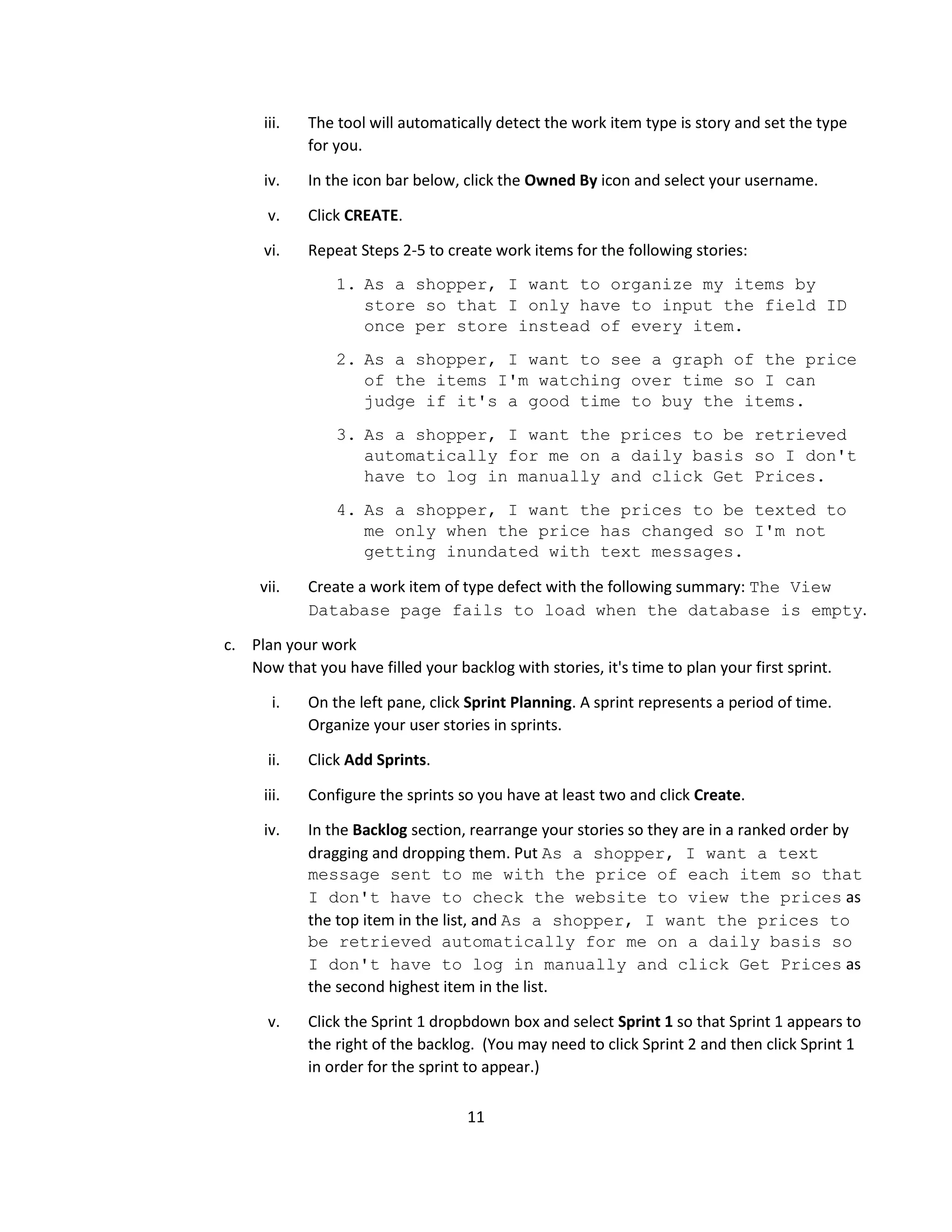 11
iii. The tool will automatically detect the work item type is story and set the type
for you.
iv. In the icon bar below, click the Owned By icon and select your username.
v. Click CREATE.
vi. Repeat Steps 2-5 to create work items for the following stories:
1. As a shopper, I want to organize my items by
store so that I only have to input the field ID
once per store instead of every item.
2. As a shopper, I want to see a graph of the price
of the items I'm watching over time so I can
judge if it's a good time to buy the items.
3. As a shopper, I want the prices to be retrieved
automatically for me on a daily basis so I don't
have to log in manually and click Get Prices.
4. As a shopper, I want the prices to be texted to
me only when the price has changed so I'm not
getting inundated with text messages.
vii. Create a work item of type defect with the following summary: The View
Database page fails to load when the database is empty.
c. Plan your work
Now that you have filled your backlog with stories, it's time to plan your first sprint.
i. On the left pane, click Sprint Planning. A sprint represents a period of time.
Organize your user stories in sprints.
ii. Click Add Sprints.
iii. Configure the sprints so you have at least two and click Create.
iv. In the Backlog section, rearrange your stories so they are in a ranked order by
dragging and dropping them. Put As a shopper, I want a text
message sent to me with the price of each item so that
I don't have to check the website to view the prices as
the top item in the list, and As a shopper, I want the prices to
be retrieved automatically for me on a daily basis so
I don't have to log in manually and click Get Prices as
the second highest item in the list.
v. Click the Sprint 1 dropbdown box and select Sprint 1 so that Sprint 1 appears to
the right of the backlog. (You may need to click Sprint 2 and then click Sprint 1
in order for the sprint to appear.)
 