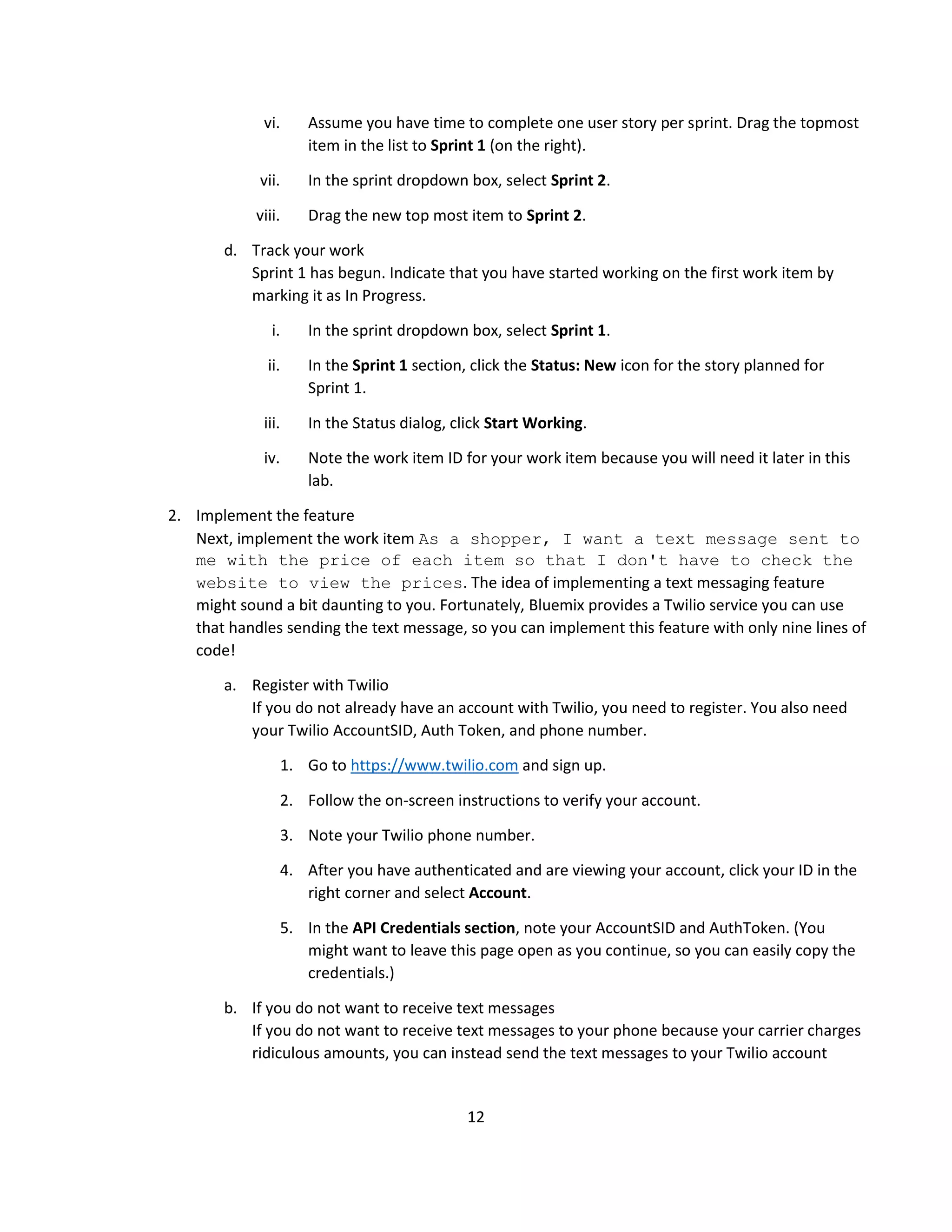 12
vi. Assume you have time to complete one user story per sprint. Drag the topmost
item in the list to Sprint 1 (on the right).
vii. In the sprint dropdown box, select Sprint 2.
viii. Drag the new top most item to Sprint 2.
d. Track your work
Sprint 1 has begun. Indicate that you have started working on the first work item by
marking it as In Progress.
i. In the sprint dropdown box, select Sprint 1.
ii. In the Sprint 1 section, click the Status: New icon for the story planned for
Sprint 1.
iii. In the Status dialog, click Start Working.
iv. Note the work item ID for your work item because you will need it later in this
lab.
2. Implement the feature
Next, implement the work item As a shopper, I want a text message sent to
me with the price of each item so that I don't have to check the
website to view the prices. The idea of implementing a text messaging feature
might sound a bit daunting to you. Fortunately, Bluemix provides a Twilio service you can use
that handles sending the text message, so you can implement this feature with only nine lines of
code!
a. Register with Twilio
If you do not already have an account with Twilio, you need to register. You also need
your Twilio AccountSID, Auth Token, and phone number.
1. Go to https://www.twilio.com and sign up.
2. Follow the on-screen instructions to verify your account.
3. Note your Twilio phone number.
4. After you have authenticated and are viewing your account, click your ID in the
right corner and select Account.
5. In the API Credentials section, note your AccountSID and AuthToken. (You
might want to leave this page open as you continue, so you can easily copy the
credentials.)
b. If you do not want to receive text messages
If you do not want to receive text messages to your phone because your carrier charges
ridiculous amounts, you can instead send the text messages to your Twilio account
 