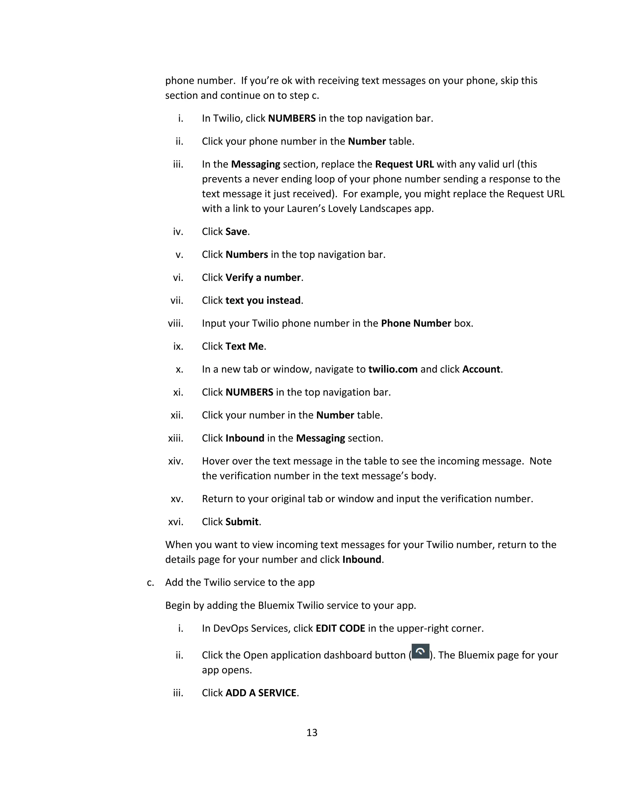 13
phone number. If you’re ok with receiving text messages on your phone, skip this
section and continue on to step c.
i. In Twilio, click NUMBERS in the top navigation bar.
ii. Click your phone number in the Number table.
iii. In the Messaging section, replace the Request URL with any valid url (this
prevents a never ending loop of your phone number sending a response to the
text message it just received). For example, you might replace the Request URL
with a link to your Lauren’s Lovely Landscapes app.
iv. Click Save.
v. Click Numbers in the top navigation bar.
vi. Click Verify a number.
vii. Click text you instead.
viii. Input your Twilio phone number in the Phone Number box.
ix. Click Text Me.
x. In a new tab or window, navigate to twilio.com and click Account.
xi. Click NUMBERS in the top navigation bar.
xii. Click your number in the Number table.
xiii. Click Inbound in the Messaging section.
xiv. Hover over the text message in the table to see the incoming message. Note
the verification number in the text message’s body.
xv. Return to your original tab or window and input the verification number.
xvi. Click Submit.
When you want to view incoming text messages for your Twilio number, return to the
details page for your number and click Inbound.
c. Add the Twilio service to the app
Begin by adding the Bluemix Twilio service to your app.
i. In DevOps Services, click EDIT CODE in the upper-right corner.
ii. Click the Open application dashboard button ( ). The Bluemix page for your
app opens.
iii. Click ADD A SERVICE.
 