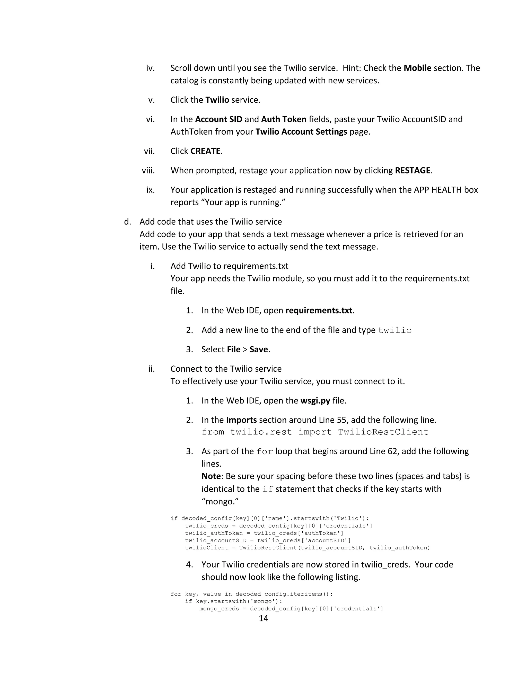 14
iv. Scroll down until you see the Twilio service. Hint: Check the Mobile section. The
catalog is constantly being updated with new services.
v. Click the Twilio service.
vi. In the Account SID and Auth Token fields, paste your Twilio AccountSID and
AuthToken from your Twilio Account Settings page.
vii. Click CREATE.
viii. When prompted, restage your application now by clicking RESTAGE.
ix. Your application is restaged and running successfully when the APP HEALTH box
reports “Your app is running.”
d. Add code that uses the Twilio service
Add code to your app that sends a text message whenever a price is retrieved for an
item. Use the Twilio service to actually send the text message.
i. Add Twilio to requirements.txt
Your app needs the Twilio module, so you must add it to the requirements.txt
file.
1. In the Web IDE, open requirements.txt.
2. Add a new line to the end of the file and type twilio
3. Select File > Save.
ii. Connect to the Twilio service
To effectively use your Twilio service, you must connect to it.
1. In the Web IDE, open the wsgi.py file.
2. In the Imports section around Line 55, add the following line.
from twilio.rest import TwilioRestClient
3. As part of the for loop that begins around Line 62, add the following
lines.
Note: Be sure your spacing before these two lines (spaces and tabs) is
identical to the if statement that checks if the key starts with
“mongo.”
if decoded_config[key][0]['name'].startswith('Twilio'):
twilio_creds = decoded_config[key][0]['credentials']
twilio_authToken = twilio_creds['authToken']
twilio_accountSID = twilio_creds['accountSID']
twilioClient = TwilioRestClient(twilio_accountSID, twilio_authToken)
4. Your Twilio credentials are now stored in twilio_creds. Your code
should now look like the following listing.
for key, value in decoded_config.iteritems():
if key.startswith('mongo'):
mongo_creds = decoded_config[key][0]['credentials']
 