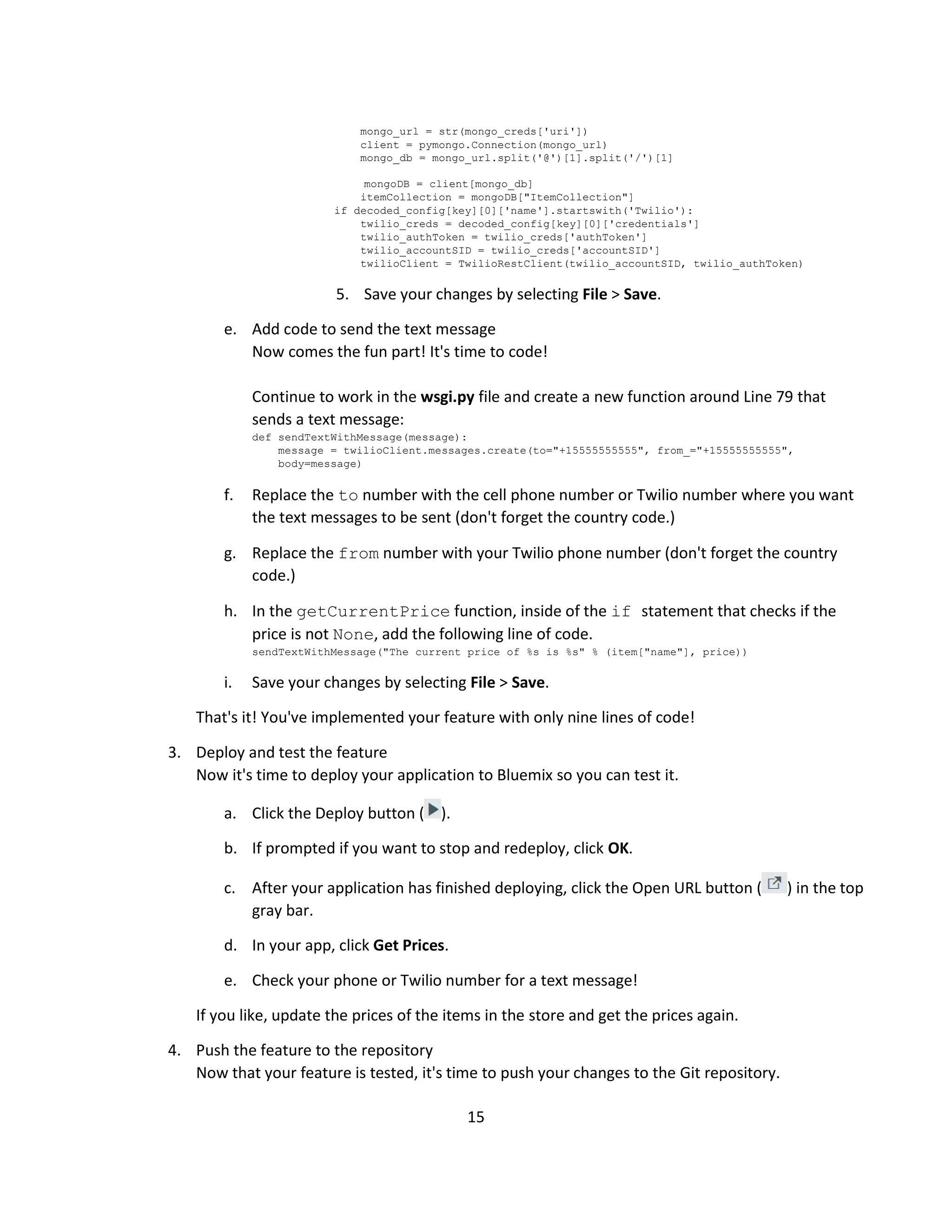 15
mongo_url = str(mongo_creds['uri'])
client = pymongo.Connection(mongo_url)
mongo_db = mongo_url.split('@')[1].split('/')[1]
mongoDB = client[mongo_db]
itemCollection = mongoDB["ItemCollection"]
if decoded_config[key][0]['name'].startswith('Twilio'):
twilio_creds = decoded_config[key][0]['credentials']
twilio_authToken = twilio_creds['authToken']
twilio_accountSID = twilio_creds['accountSID']
twilioClient = TwilioRestClient(twilio_accountSID, twilio_authToken)
5. Save your changes by selecting File > Save.
e. Add code to send the text message
Now comes the fun part! It's time to code!
Continue to work in the wsgi.py file and create a new function around Line 79 that
sends a text message:
def sendTextWithMessage(message):
message = twilioClient.messages.create(to="+15555555555", from_="+15555555555",
body=message)
f. Replace the to number with the cell phone number or Twilio number where you want
the text messages to be sent (don't forget the country code.)
g. Replace the from number with your Twilio phone number (don't forget the country
code.)
h. In the getCurrentPrice function, inside of the if statement that checks if the
price is not None, add the following line of code.
sendTextWithMessage("The current price of %s is %s" % (item["name"], price))
i. Save your changes by selecting File > Save.
That's it! You've implemented your feature with only nine lines of code!
3. Deploy and test the feature
Now it's time to deploy your application to Bluemix so you can test it.
a. Click the Deploy button ( ).
b. If prompted if you want to stop and redeploy, click OK.
c. After your application has finished deploying, click the Open URL button ( ) in the top
gray bar.
d. In your app, click Get Prices.
e. Check your phone or Twilio number for a text message!
If you like, update the prices of the items in the store and get the prices again.
4. Push the feature to the repository
Now that your feature is tested, it's time to push your changes to the Git repository.
 