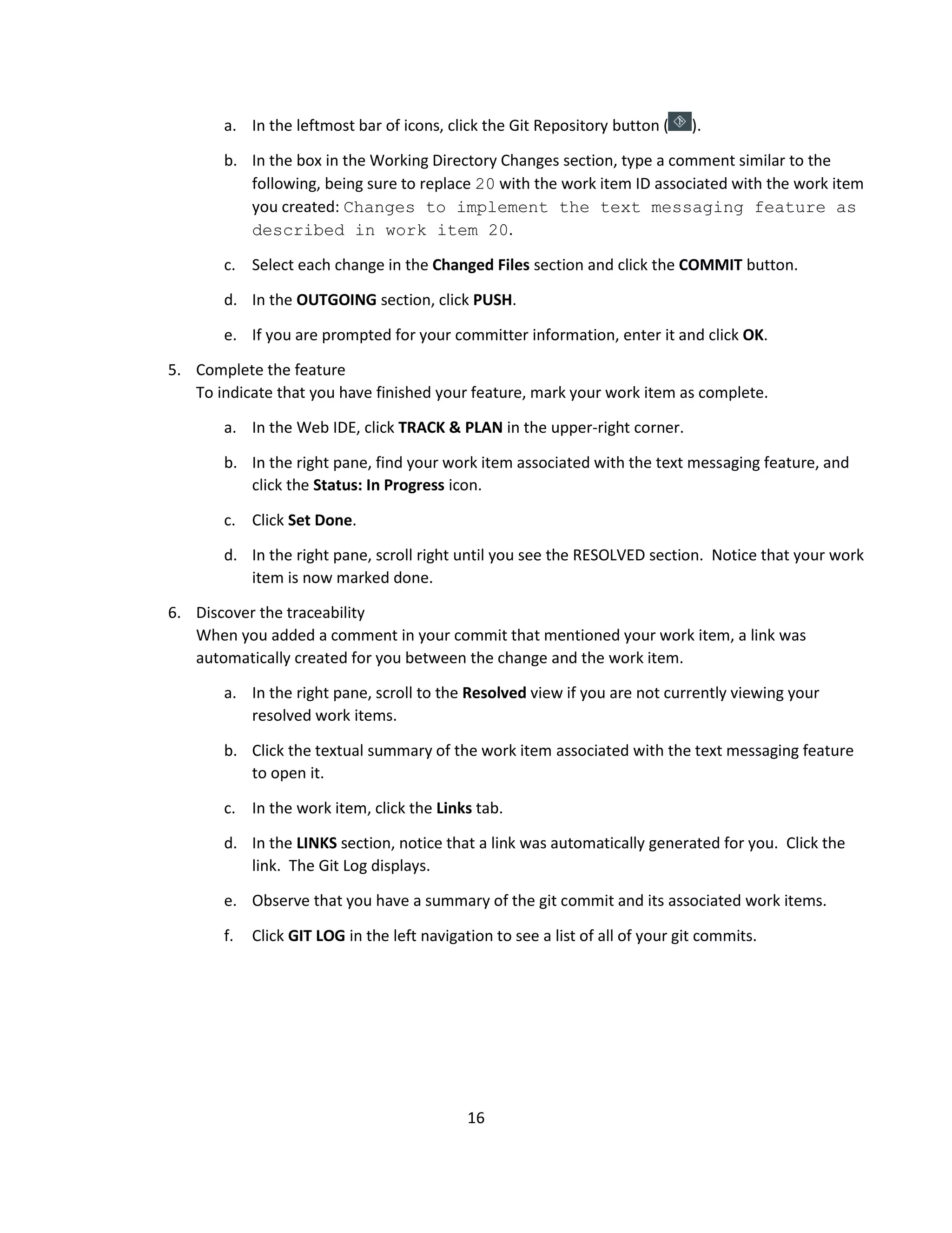 16
a. In the leftmost bar of icons, click the Git Repository button ( ).
b. In the box in the Working Directory Changes section, type a comment similar to the
following, being sure to replace 20 with the work item ID associated with the work item
you created: Changes to implement the text messaging feature as
described in work item 20.
c. Select each change in the Changed Files section and click the COMMIT button.
d. In the OUTGOING section, click PUSH.
e. If you are prompted for your committer information, enter it and click OK.
5. Complete the feature
To indicate that you have finished your feature, mark your work item as complete.
a. In the Web IDE, click TRACK & PLAN in the upper-right corner.
b. In the right pane, find your work item associated with the text messaging feature, and
click the Status: In Progress icon.
c. Click Set Done.
d. In the right pane, scroll right until you see the RESOLVED section. Notice that your work
item is now marked done.
6. Discover the traceability
When you added a comment in your commit that mentioned your work item, a link was
automatically created for you between the change and the work item.
a. In the right pane, scroll to the Resolved view if you are not currently viewing your
resolved work items.
b. Click the textual summary of the work item associated with the text messaging feature
to open it.
c. In the work item, click the Links tab.
d. In the LINKS section, notice that a link was automatically generated for you. Click the
link. The Git Log displays.
e. Observe that you have a summary of the git commit and its associated work items.
f. Click GIT LOG in the left navigation to see a list of all of your git commits.
 