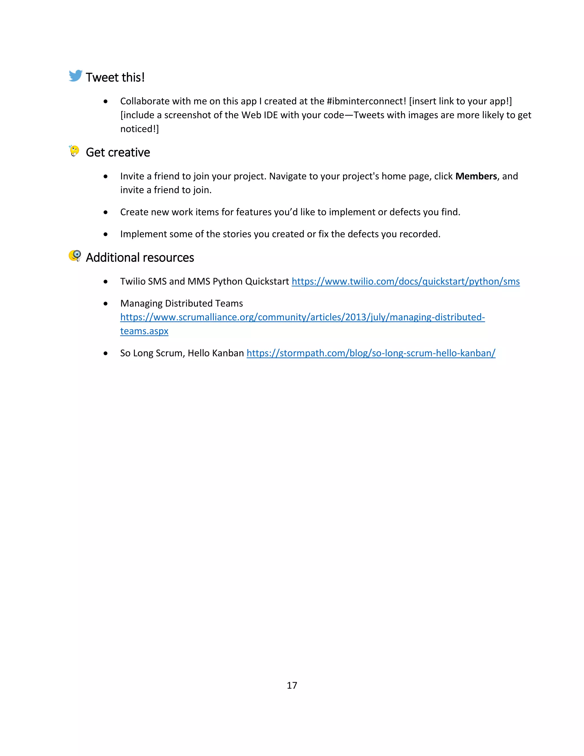 17
Tweet this!
 Collaborate with me on this app I created at the #ibminterconnect! [insert link to your app!]
[include a screenshot of the Web IDE with your code—Tweets with images are more likely to get
noticed!]
Get creative
 Invite a friend to join your project. Navigate to your project's home page, click Members, and
invite a friend to join.
 Create new work items for features you’d like to implement or defects you find.
 Implement some of the stories you created or fix the defects you recorded.
Additional resources
 Twilio SMS and MMS Python Quickstart https://www.twilio.com/docs/quickstart/python/sms
 Managing Distributed Teams
https://www.scrumalliance.org/community/articles/2013/july/managing-distributed-
teams.aspx
 So Long Scrum, Hello Kanban https://stormpath.com/blog/so-long-scrum-hello-kanban/
 