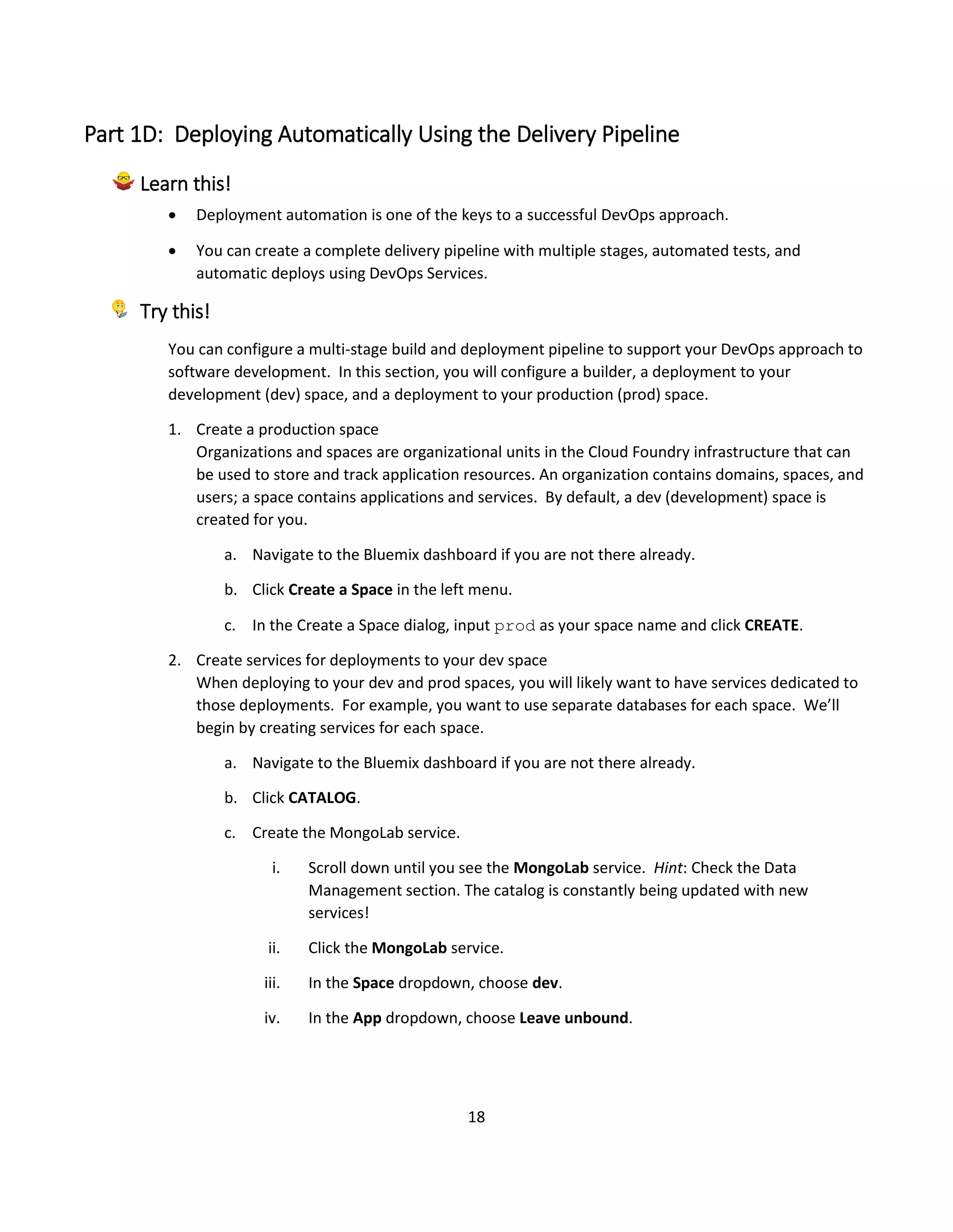18
Part 1D: Deploying Automatically Using the Delivery Pipeline
Learn this!
 Deployment automation is one of the keys to a successful DevOps approach.
 You can create a complete delivery pipeline with multiple stages, automated tests, and
automatic deploys using DevOps Services.
Try this!
You can configure a multi-stage build and deployment pipeline to support your DevOps approach to
software development. In this section, you will configure a builder, a deployment to your
development (dev) space, and a deployment to your production (prod) space.
1. Create a production space
Organizations and spaces are organizational units in the Cloud Foundry infrastructure that can
be used to store and track application resources. An organization contains domains, spaces, and
users; a space contains applications and services. By default, a dev (development) space is
created for you.
a. Navigate to the Bluemix dashboard if you are not there already.
b. Click Create a Space in the left menu.
c. In the Create a Space dialog, input prod as your space name and click CREATE.
2. Create services for deployments to your dev space
When deploying to your dev and prod spaces, you will likely want to have services dedicated to
those deployments. For example, you want to use separate databases for each space. We’ll
begin by creating services for each space.
a. Navigate to the Bluemix dashboard if you are not there already.
b. Click CATALOG.
c. Create the MongoLab service.
i. Scroll down until you see the MongoLab service. Hint: Check the Data
Management section. The catalog is constantly being updated with new
services!
ii. Click the MongoLab service.
iii. In the Space dropdown, choose dev.
iv. In the App dropdown, choose Leave unbound.
 