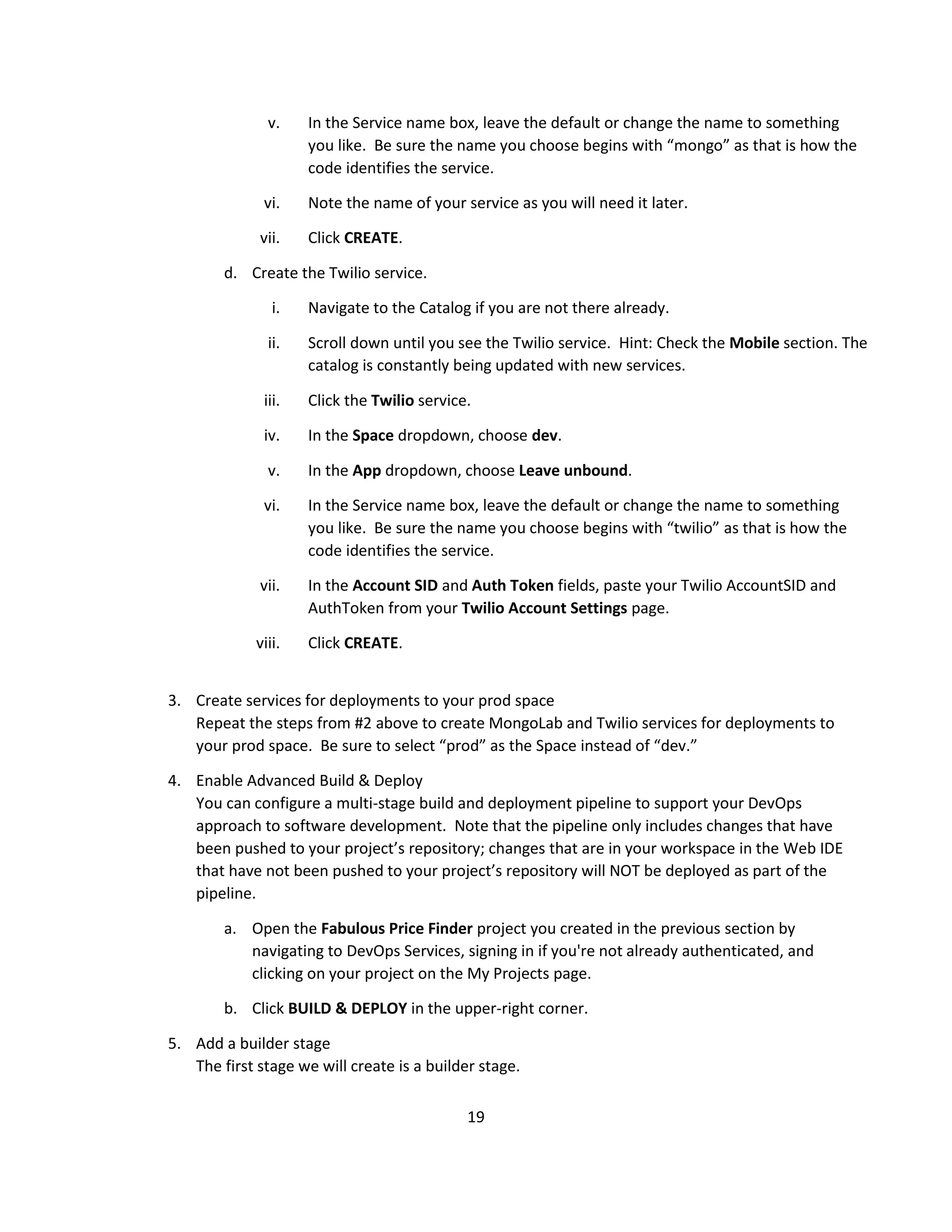 19
v. In the Service name box, leave the default or change the name to something
you like. Be sure the name you choose begins with “mongo” as that is how the
code identifies the service.
vi. Note the name of your service as you will need it later.
vii. Click CREATE.
d. Create the Twilio service.
i. Navigate to the Catalog if you are not there already.
ii. Scroll down until you see the Twilio service. Hint: Check the Mobile section. The
catalog is constantly being updated with new services.
iii. Click the Twilio service.
iv. In the Space dropdown, choose dev.
v. In the App dropdown, choose Leave unbound.
vi. In the Service name box, leave the default or change the name to something
you like. Be sure the name you choose begins with “twilio” as that is how the
code identifies the service.
vii. In the Account SID and Auth Token fields, paste your Twilio AccountSID and
AuthToken from your Twilio Account Settings page.
viii. Click CREATE.
3. Create services for deployments to your prod space
Repeat the steps from #2 above to create MongoLab and Twilio services for deployments to
your prod space. Be sure to select “prod” as the Space instead of “dev.”
4. Enable Advanced Build & Deploy
You can configure a multi-stage build and deployment pipeline to support your DevOps
approach to software development. Note that the pipeline only includes changes that have
been pushed to your project’s repository; changes that are in your workspace in the Web IDE
that have not been pushed to your project’s repository will NOT be deployed as part of the
pipeline.
a. Open the Fabulous Price Finder project you created in the previous section by
navigating to DevOps Services, signing in if you're not already authenticated, and
clicking on your project on the My Projects page.
b. Click BUILD & DEPLOY in the upper-right corner.
5. Add a builder stage
The first stage we will create is a builder stage.
 
