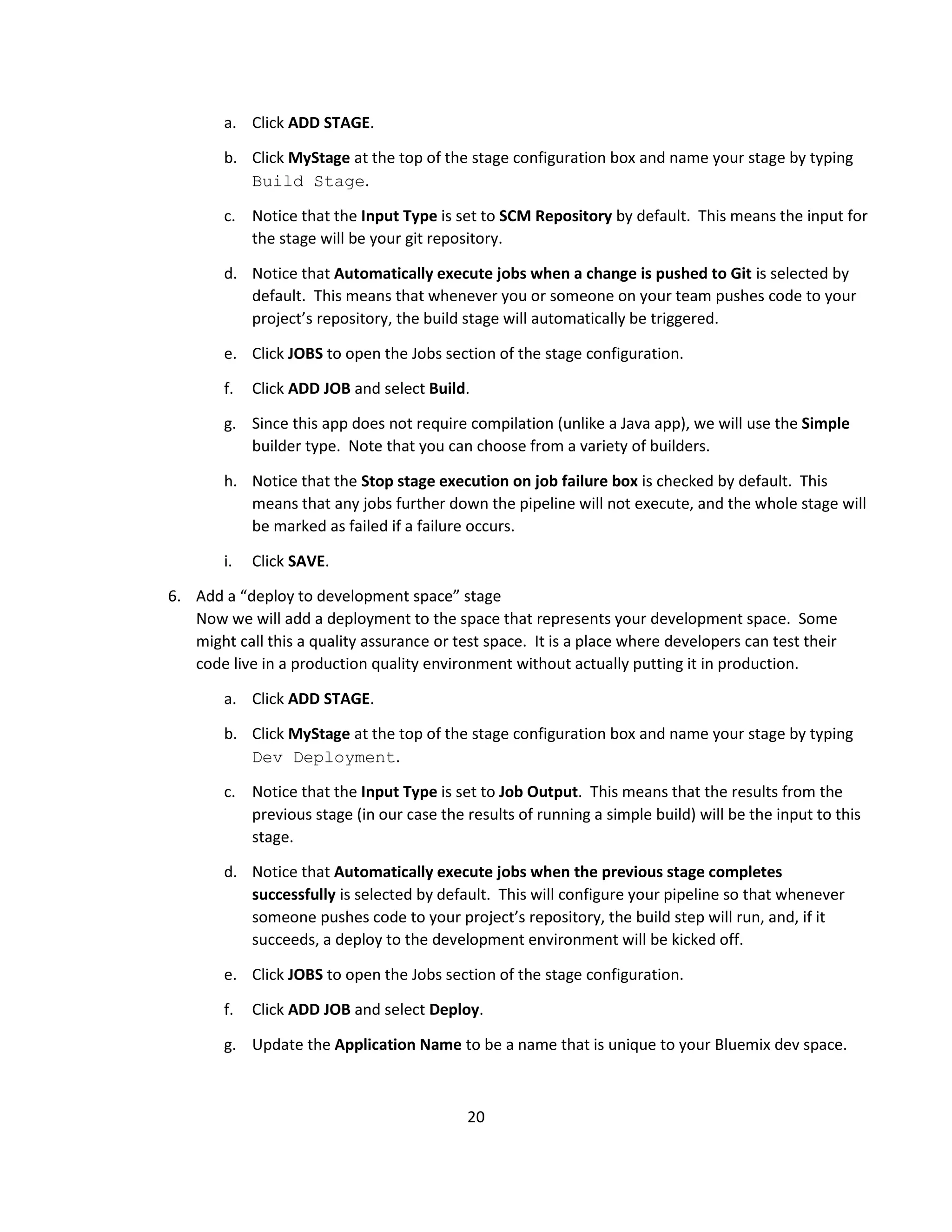 20
a. Click ADD STAGE.
b. Click MyStage at the top of the stage configuration box and name your stage by typing
Build Stage.
c. Notice that the Input Type is set to SCM Repository by default. This means the input for
the stage will be your git repository.
d. Notice that Automatically execute jobs when a change is pushed to Git is selected by
default. This means that whenever you or someone on your team pushes code to your
project’s repository, the build stage will automatically be triggered.
e. Click JOBS to open the Jobs section of the stage configuration.
f. Click ADD JOB and select Build.
g. Since this app does not require compilation (unlike a Java app), we will use the Simple
builder type. Note that you can choose from a variety of builders.
h. Notice that the Stop stage execution on job failure box is checked by default. This
means that any jobs further down the pipeline will not execute, and the whole stage will
be marked as failed if a failure occurs.
i. Click SAVE.
6. Add a “deploy to development space” stage
Now we will add a deployment to the space that represents your development space. Some
might call this a quality assurance or test space. It is a place where developers can test their
code live in a production quality environment without actually putting it in production.
a. Click ADD STAGE.
b. Click MyStage at the top of the stage configuration box and name your stage by typing
Dev Deployment.
c. Notice that the Input Type is set to Job Output. This means that the results from the
previous stage (in our case the results of running a simple build) will be the input to this
stage.
d. Notice that Automatically execute jobs when the previous stage completes
successfully is selected by default. This will configure your pipeline so that whenever
someone pushes code to your project’s repository, the build step will run, and, if it
succeeds, a deploy to the development environment will be kicked off.
e. Click JOBS to open the Jobs section of the stage configuration.
f. Click ADD JOB and select Deploy.
g. Update the Application Name to be a name that is unique to your Bluemix dev space.
 