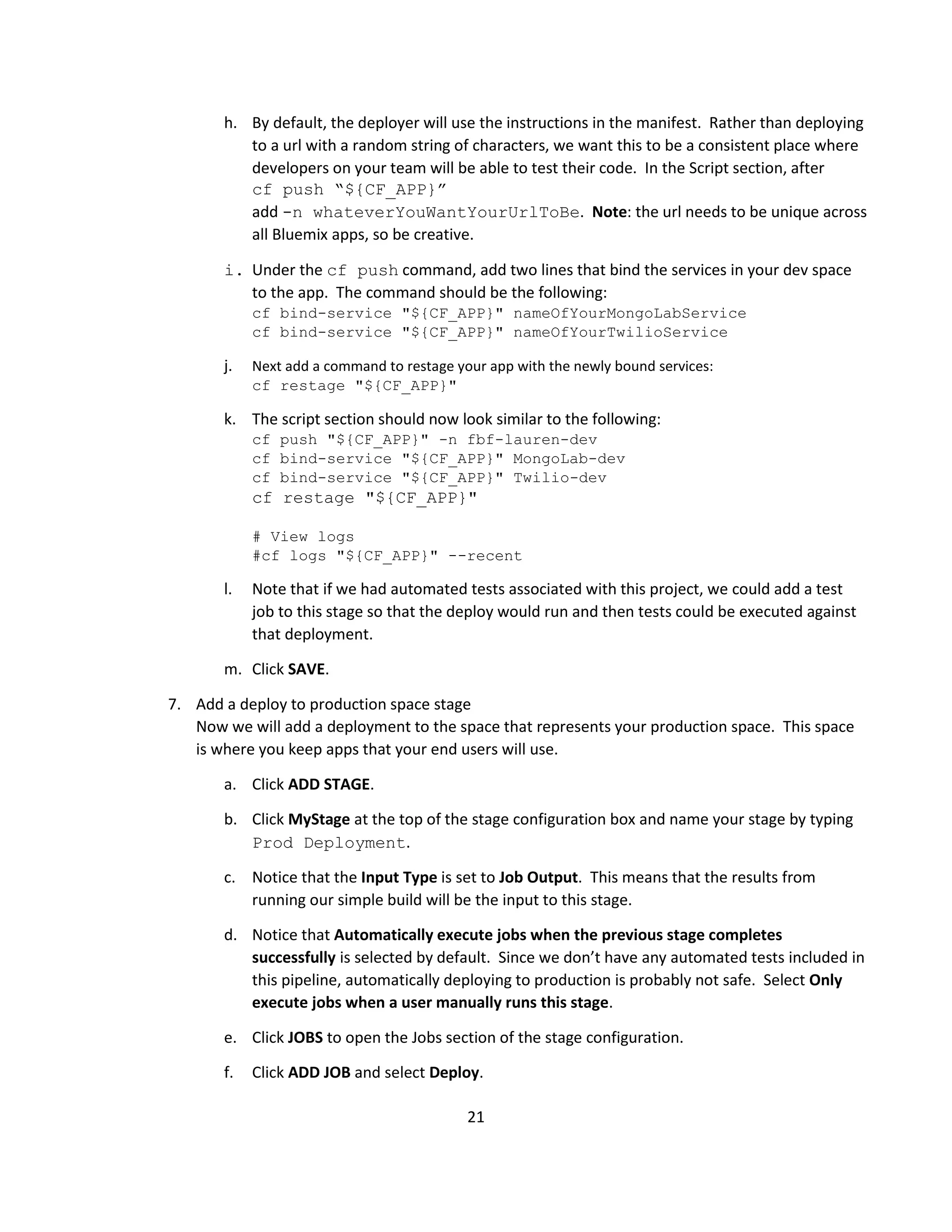 21
h. By default, the deployer will use the instructions in the manifest. Rather than deploying
to a url with a random string of characters, we want this to be a consistent place where
developers on your team will be able to test their code. In the Script section, after
cf push “${CF_APP}”
add -n whateverYouWantYourUrlToBe. Note: the url needs to be unique across
all Bluemix apps, so be creative.
i. Under the cf push command, add two lines that bind the services in your dev space
to the app. The command should be the following:
cf bind-service "${CF_APP}" nameOfYourMongoLabService
cf bind-service "${CF_APP}" nameOfYourTwilioService
j. Next add a command to restage your app with the newly bound services:
cf restage "${CF_APP}"
k. The script section should now look similar to the following:
cf push "${CF_APP}" -n fbf-lauren-dev
cf bind-service "${CF_APP}" MongoLab-dev
cf bind-service "${CF_APP}" Twilio-dev
cf restage "${CF_APP}"
# View logs
#cf logs "${CF_APP}" --recent
l. Note that if we had automated tests associated with this project, we could add a test
job to this stage so that the deploy would run and then tests could be executed against
that deployment.
m. Click SAVE.
7. Add a deploy to production space stage
Now we will add a deployment to the space that represents your production space. This space
is where you keep apps that your end users will use.
a. Click ADD STAGE.
b. Click MyStage at the top of the stage configuration box and name your stage by typing
Prod Deployment.
c. Notice that the Input Type is set to Job Output. This means that the results from
running our simple build will be the input to this stage.
d. Notice that Automatically execute jobs when the previous stage completes
successfully is selected by default. Since we don’t have any automated tests included in
this pipeline, automatically deploying to production is probably not safe. Select Only
execute jobs when a user manually runs this stage.
e. Click JOBS to open the Jobs section of the stage configuration.
f. Click ADD JOB and select Deploy.
 