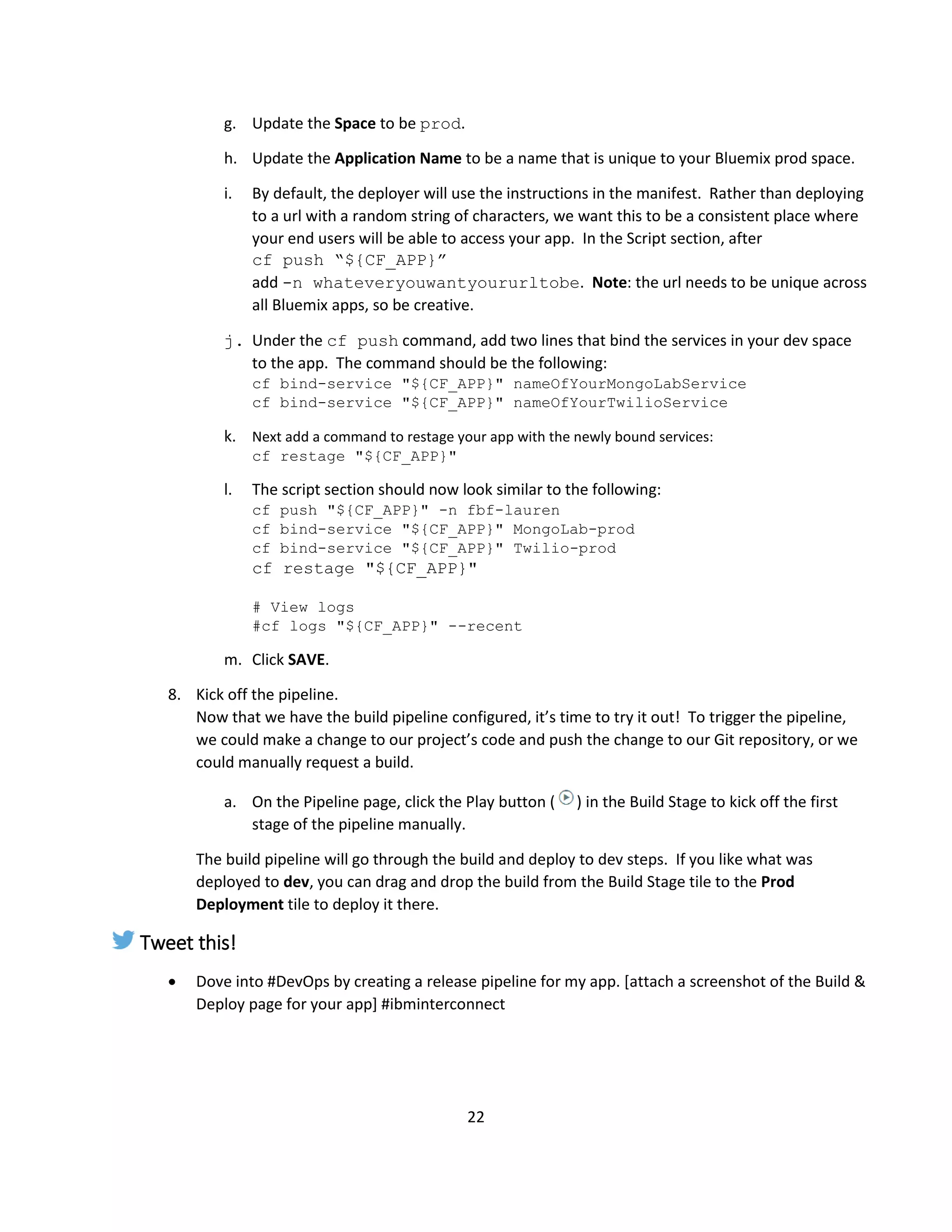 22
g. Update the Space to be prod.
h. Update the Application Name to be a name that is unique to your Bluemix prod space.
i. By default, the deployer will use the instructions in the manifest. Rather than deploying
to a url with a random string of characters, we want this to be a consistent place where
your end users will be able to access your app. In the Script section, after
cf push “${CF_APP}”
add -n whateveryouwantyoururltobe. Note: the url needs to be unique across
all Bluemix apps, so be creative.
j. Under the cf push command, add two lines that bind the services in your dev space
to the app. The command should be the following:
cf bind-service "${CF_APP}" nameOfYourMongoLabService
cf bind-service "${CF_APP}" nameOfYourTwilioService
k. Next add a command to restage your app with the newly bound services:
cf restage "${CF_APP}"
l. The script section should now look similar to the following:
cf push "${CF_APP}" -n fbf-lauren
cf bind-service "${CF_APP}" MongoLab-prod
cf bind-service "${CF_APP}" Twilio-prod
cf restage "${CF_APP}"
# View logs
#cf logs "${CF_APP}" --recent
m. Click SAVE.
8. Kick off the pipeline.
Now that we have the build pipeline configured, it’s time to try it out! To trigger the pipeline,
we could make a change to our project’s code and push the change to our Git repository, or we
could manually request a build.
a. On the Pipeline page, click the Play button ( ) in the Build Stage to kick off the first
stage of the pipeline manually.
The build pipeline will go through the build and deploy to dev steps. If you like what was
deployed to dev, you can drag and drop the build from the Build Stage tile to the Prod
Deployment tile to deploy it there.
Tweet this!
 Dove into #DevOps by creating a release pipeline for my app. [attach a screenshot of the Build &
Deploy page for your app] #ibminterconnect
 