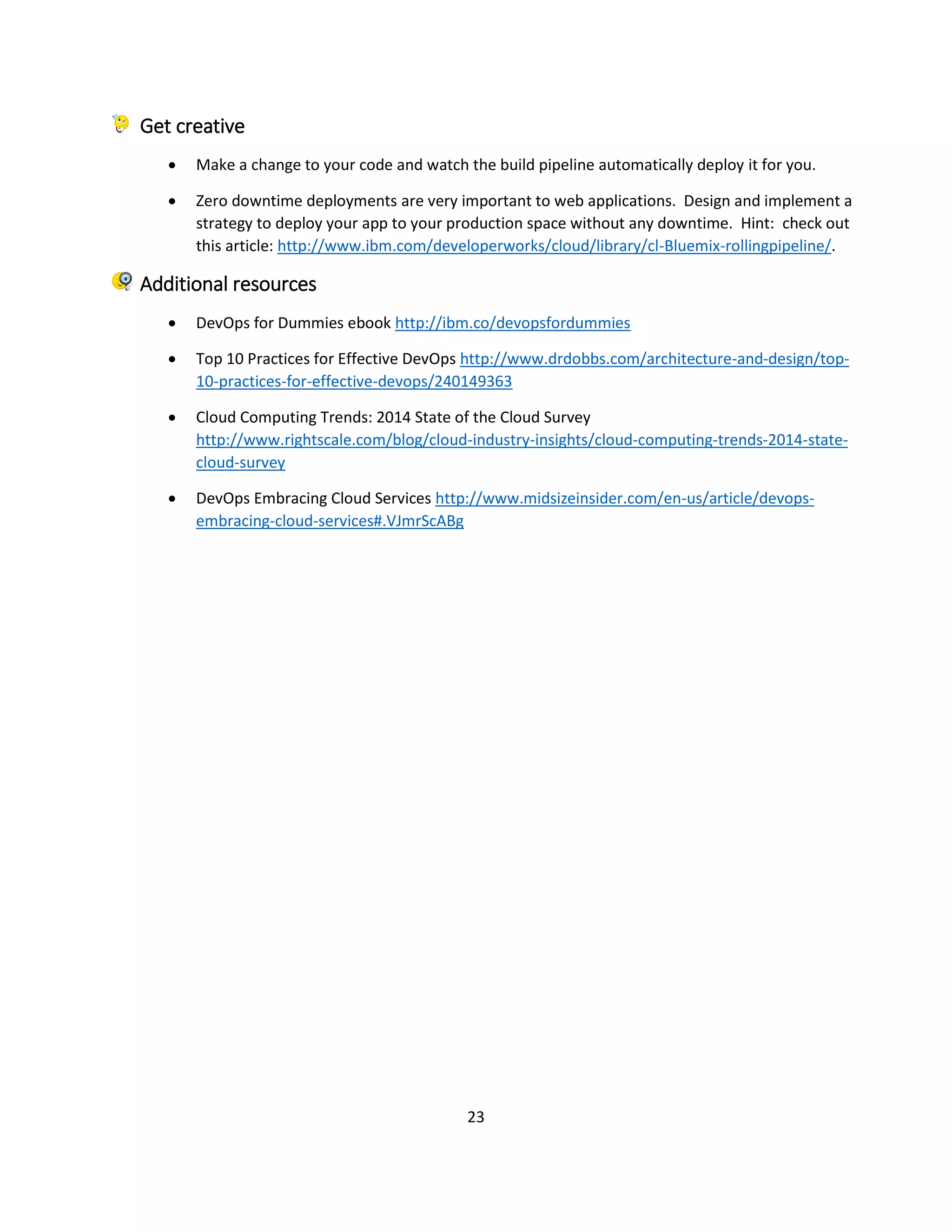 23
Get creative
 Make a change to your code and watch the build pipeline automatically deploy it for you.
 Zero downtime deployments are very important to web applications. Design and implement a
strategy to deploy your app to your production space without any downtime. Hint: check out
this article: http://www.ibm.com/developerworks/cloud/library/cl-Bluemix-rollingpipeline/.
Additional resources
 DevOps for Dummies ebook http://ibm.co/devopsfordummies
 Top 10 Practices for Effective DevOps http://www.drdobbs.com/architecture-and-design/top-
10-practices-for-effective-devops/240149363
 Cloud Computing Trends: 2014 State of the Cloud Survey
http://www.rightscale.com/blog/cloud-industry-insights/cloud-computing-trends-2014-state-
cloud-survey
 DevOps Embracing Cloud Services http://www.midsizeinsider.com/en-us/article/devops-
embracing-cloud-services#.VJmrScABg
 