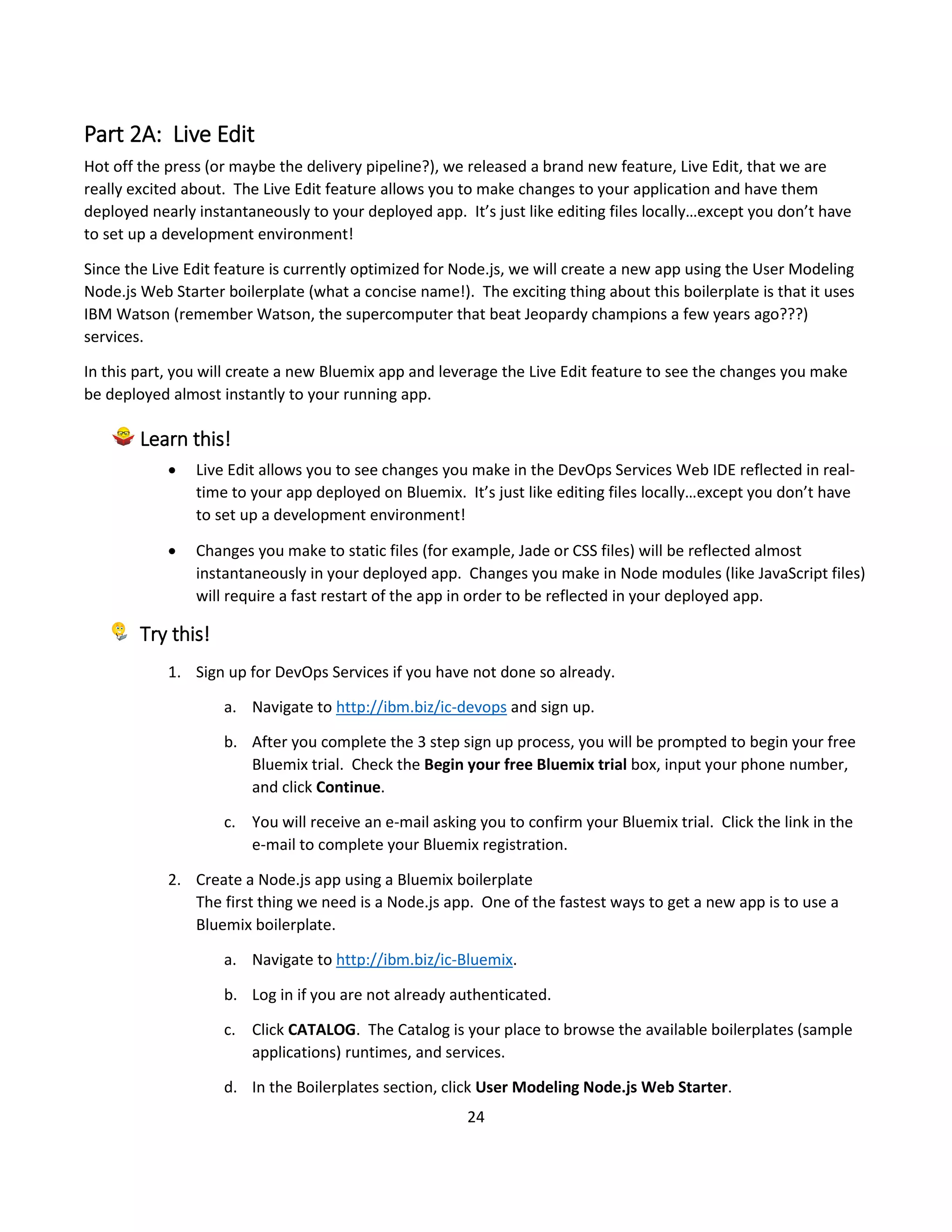 24
Part 2A: Live Edit
Hot off the press (or maybe the delivery pipeline?), we released a brand new feature, Live Edit, that we are
really excited about. The Live Edit feature allows you to make changes to your application and have them
deployed nearly instantaneously to your deployed app. It’s just like editing files locally…except you don’t have
to set up a development environment!
Since the Live Edit feature is currently optimized for Node.js, we will create a new app using the User Modeling
Node.js Web Starter boilerplate (what a concise name!). The exciting thing about this boilerplate is that it uses
IBM Watson (remember Watson, the supercomputer that beat Jeopardy champions a few years ago???)
services.
In this part, you will create a new Bluemix app and leverage the Live Edit feature to see the changes you make
be deployed almost instantly to your running app.
Learn this!
 Live Edit allows you to see changes you make in the DevOps Services Web IDE reflected in real-
time to your app deployed on Bluemix. It’s just like editing files locally…except you don’t have
to set up a development environment!
 Changes you make to static files (for example, Jade or CSS files) will be reflected almost
instantaneously in your deployed app. Changes you make in Node modules (like JavaScript files)
will require a fast restart of the app in order to be reflected in your deployed app.
Try this!
1. Sign up for DevOps Services if you have not done so already.
a. Navigate to http://ibm.biz/ic-devops and sign up.
b. After you complete the 3 step sign up process, you will be prompted to begin your free
Bluemix trial. Check the Begin your free Bluemix trial box, input your phone number,
and click Continue.
c. You will receive an e-mail asking you to confirm your Bluemix trial. Click the link in the
e-mail to complete your Bluemix registration.
2. Create a Node.js app using a Bluemix boilerplate
The first thing we need is a Node.js app. One of the fastest ways to get a new app is to use a
Bluemix boilerplate.
a. Navigate to http://ibm.biz/ic-Bluemix.
b. Log in if you are not already authenticated.
c. Click CATALOG. The Catalog is your place to browse the available boilerplates (sample
applications) runtimes, and services.
d. In the Boilerplates section, click User Modeling Node.js Web Starter.
 