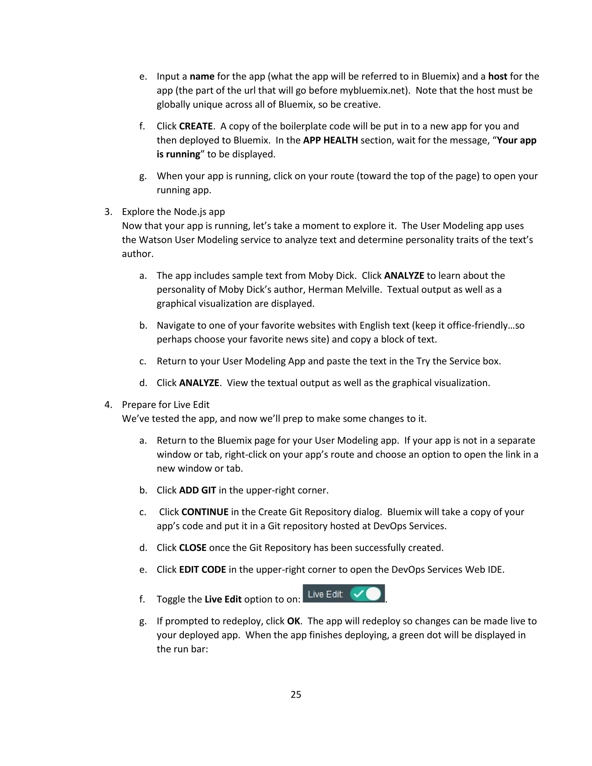 25
e. Input a name for the app (what the app will be referred to in Bluemix) and a host for the
app (the part of the url that will go before mybluemix.net). Note that the host must be
globally unique across all of Bluemix, so be creative.
f. Click CREATE. A copy of the boilerplate code will be put in to a new app for you and
then deployed to Bluemix. In the APP HEALTH section, wait for the message, “Your app
is running” to be displayed.
g. When your app is running, click on your route (toward the top of the page) to open your
running app.
3. Explore the Node.js app
Now that your app is running, let’s take a moment to explore it. The User Modeling app uses
the Watson User Modeling service to analyze text and determine personality traits of the text’s
author.
a. The app includes sample text from Moby Dick. Click ANALYZE to learn about the
personality of Moby Dick’s author, Herman Melville. Textual output as well as a
graphical visualization are displayed.
b. Navigate to one of your favorite websites with English text (keep it office-friendly…so
perhaps choose your favorite news site) and copy a block of text.
c. Return to your User Modeling App and paste the text in the Try the Service box.
d. Click ANALYZE. View the textual output as well as the graphical visualization.
4. Prepare for Live Edit
We’ve tested the app, and now we’ll prep to make some changes to it.
a. Return to the Bluemix page for your User Modeling app. If your app is not in a separate
window or tab, right-click on your app’s route and choose an option to open the link in a
new window or tab.
b. Click ADD GIT in the upper-right corner.
c. Click CONTINUE in the Create Git Repository dialog. Bluemix will take a copy of your
app’s code and put it in a Git repository hosted at DevOps Services.
d. Click CLOSE once the Git Repository has been successfully created.
e. Click EDIT CODE in the upper-right corner to open the DevOps Services Web IDE.
f. Toggle the Live Edit option to on: .
g. If prompted to redeploy, click OK. The app will redeploy so changes can be made live to
your deployed app. When the app finishes deploying, a green dot will be displayed in
the run bar:
 