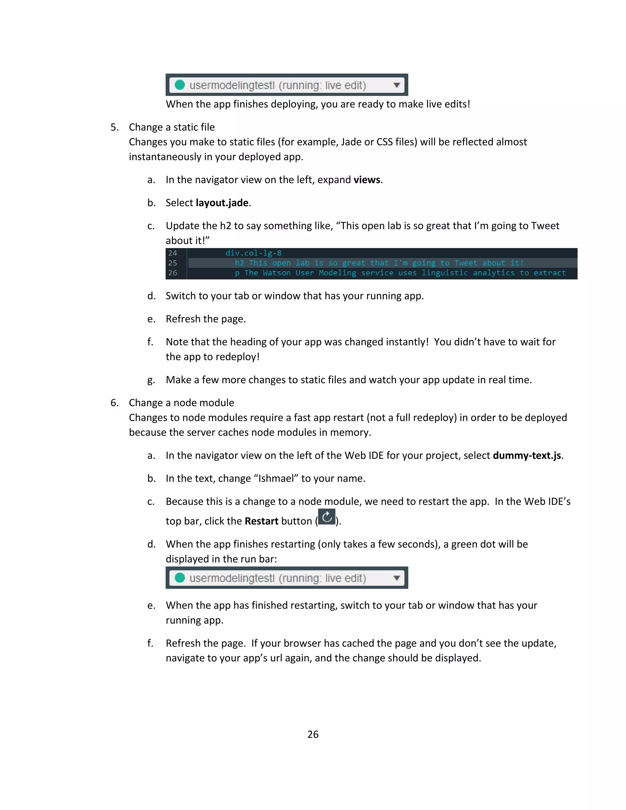 26
When the app finishes deploying, you are ready to make live edits!
5. Change a static file
Changes you make to static files (for example, Jade or CSS files) will be reflected almost
instantaneously in your deployed app.
a. In the navigator view on the left, expand views.
b. Select layout.jade.
c. Update the h2 to say something like, “This open lab is so great that I’m going to Tweet
about it!”
d. Switch to your tab or window that has your running app.
e. Refresh the page.
f. Note that the heading of your app was changed instantly! You didn’t have to wait for
the app to redeploy!
g. Make a few more changes to static files and watch your app update in real time.
6. Change a node module
Changes to node modules require a fast app restart (not a full redeploy) in order to be deployed
because the server caches node modules in memory.
a. In the navigator view on the left of the Web IDE for your project, select dummy-text.js.
b. In the text, change “Ishmael” to your name.
c. Because this is a change to a node module, we need to restart the app. In the Web IDE’s
top bar, click the Restart button ( ).
d. When the app finishes restarting (only takes a few seconds), a green dot will be
displayed in the run bar:
e. When the app has finished restarting, switch to your tab or window that has your
running app.
f. Refresh the page. If your browser has cached the page and you don’t see the update,
navigate to your app’s url again, and the change should be displayed.
 