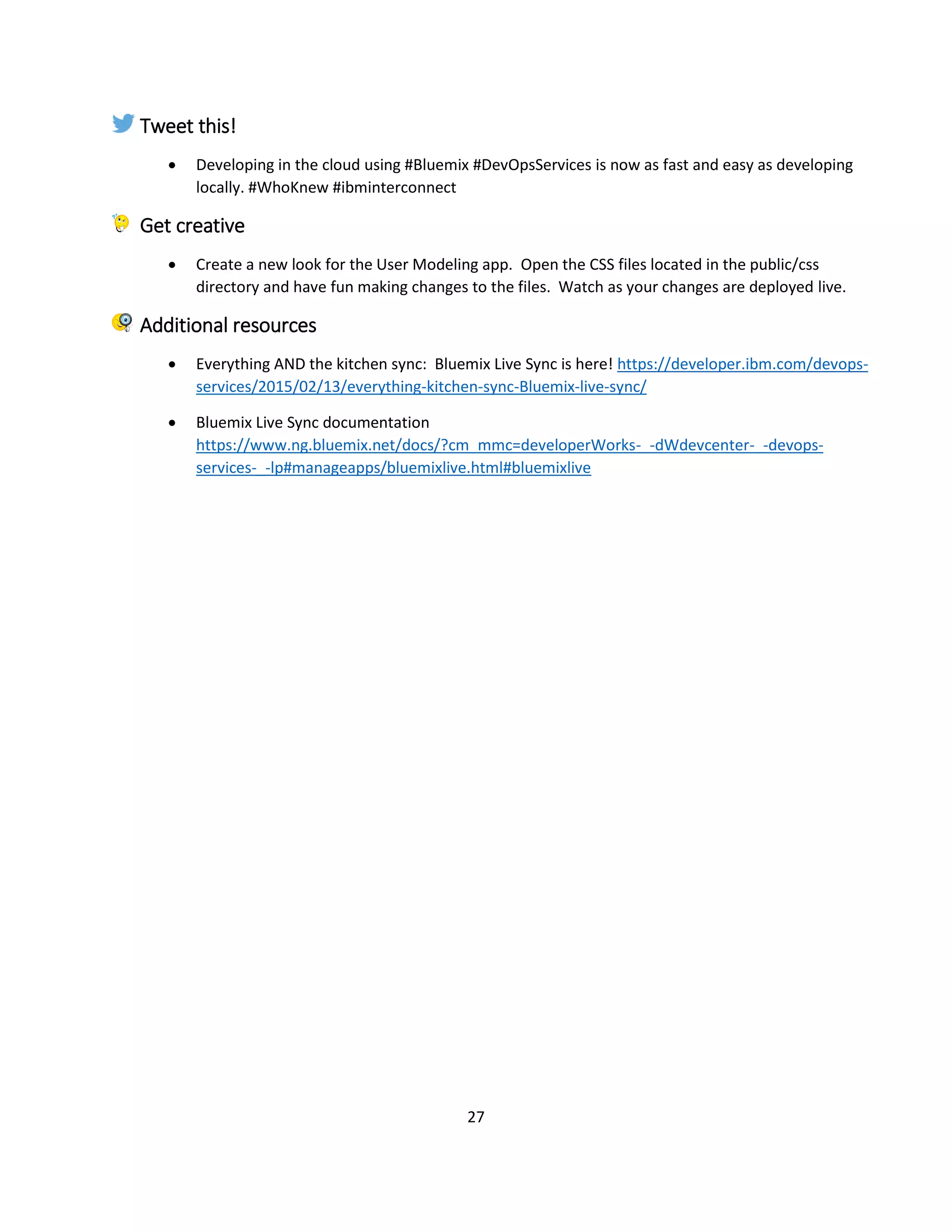 27
Tweet this!
 Developing in the cloud using #Bluemix #DevOpsServices is now as fast and easy as developing
locally. #WhoKnew #ibminterconnect
Get creative
 Create a new look for the User Modeling app. Open the CSS files located in the public/css
directory and have fun making changes to the files. Watch as your changes are deployed live.
Additional resources
 Everything AND the kitchen sync: Bluemix Live Sync is here! https://developer.ibm.com/devops-
services/2015/02/13/everything-kitchen-sync-Bluemix-live-sync/
 Bluemix Live Sync documentation
https://www.ng.bluemix.net/docs/?cm_mmc=developerWorks-_-dWdevcenter-_-devops-
services-_-lp#manageapps/bluemixlive.html#bluemixlive
 