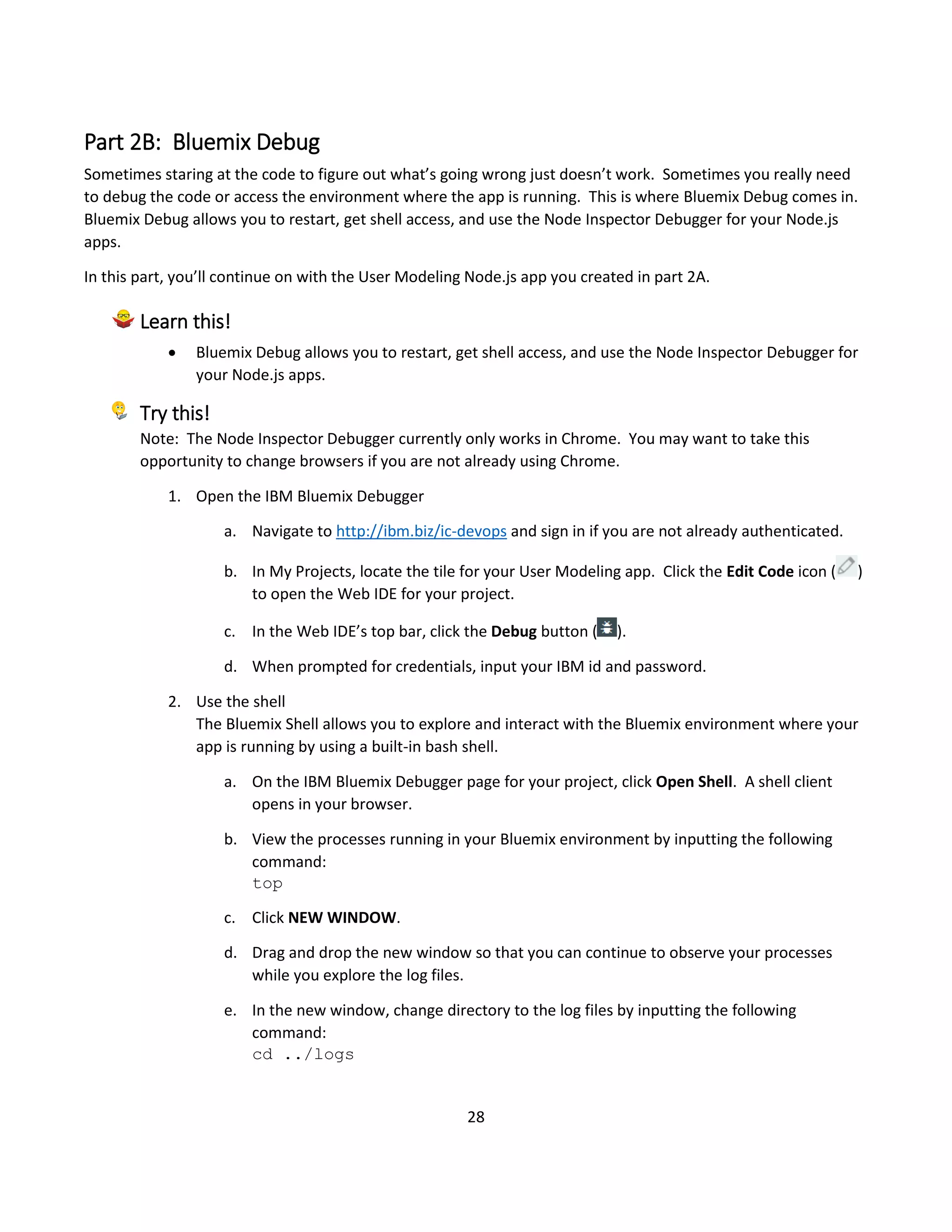 28
Part 2B: Bluemix Debug
Sometimes staring at the code to figure out what’s going wrong just doesn’t work. Sometimes you really need
to debug the code or access the environment where the app is running. This is where Bluemix Debug comes in.
Bluemix Debug allows you to restart, get shell access, and use the Node Inspector Debugger for your Node.js
apps.
In this part, you’ll continue on with the User Modeling Node.js app you created in part 2A.
Learn this!
 Bluemix Debug allows you to restart, get shell access, and use the Node Inspector Debugger for
your Node.js apps.
Try this!
Note: The Node Inspector Debugger currently only works in Chrome. You may want to take this
opportunity to change browsers if you are not already using Chrome.
1. Open the IBM Bluemix Debugger
a. Navigate to http://ibm.biz/ic-devops and sign in if you are not already authenticated.
b. In My Projects, locate the tile for your User Modeling app. Click the Edit Code icon ( )
to open the Web IDE for your project.
c. In the Web IDE’s top bar, click the Debug button ( ).
d. When prompted for credentials, input your IBM id and password.
2. Use the shell
The Bluemix Shell allows you to explore and interact with the Bluemix environment where your
app is running by using a built-in bash shell.
a. On the IBM Bluemix Debugger page for your project, click Open Shell. A shell client
opens in your browser.
b. View the processes running in your Bluemix environment by inputting the following
command:
top
c. Click NEW WINDOW.
d. Drag and drop the new window so that you can continue to observe your processes
while you explore the log files.
e. In the new window, change directory to the log files by inputting the following
command:
cd ../logs
 