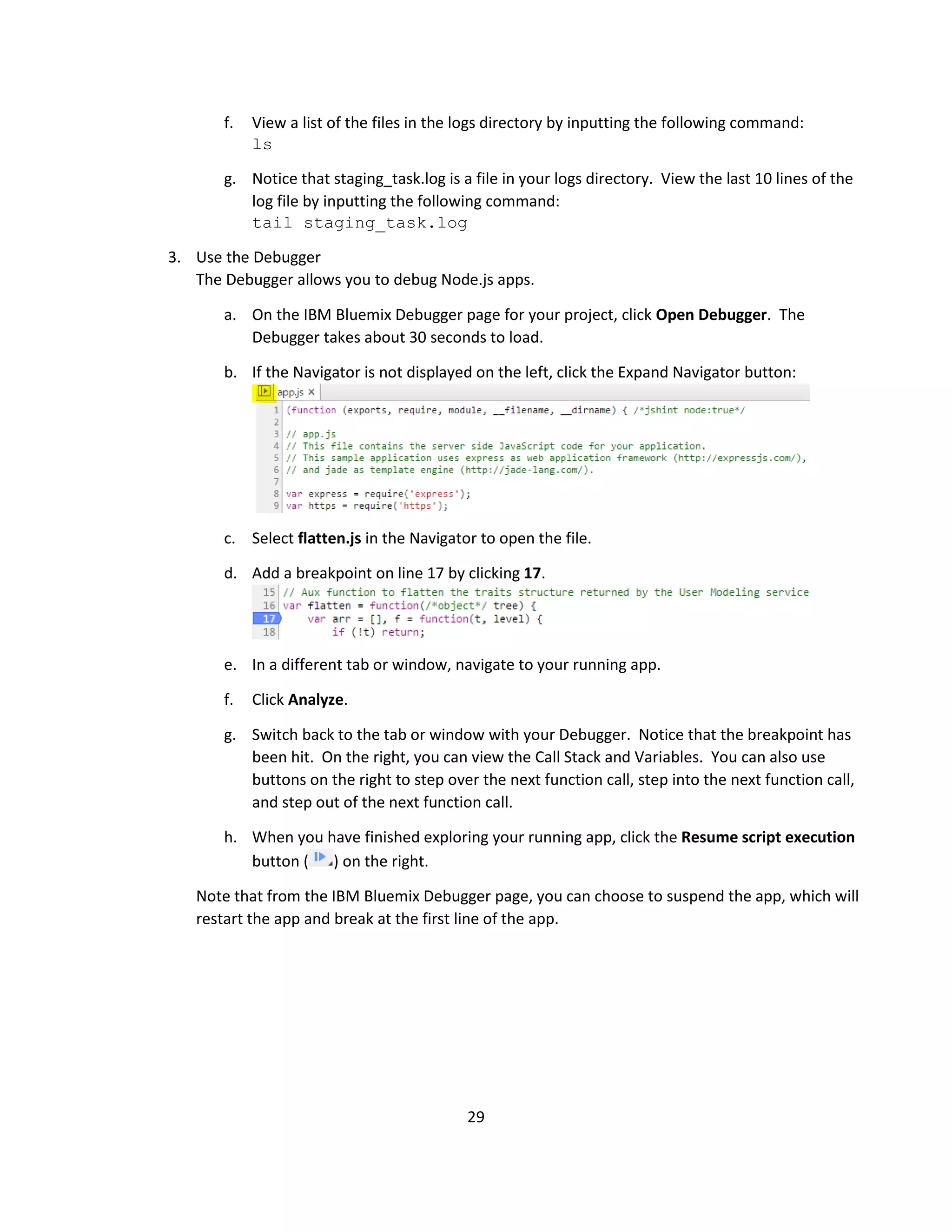 29
f. View a list of the files in the logs directory by inputting the following command:
ls
g. Notice that staging_task.log is a file in your logs directory. View the last 10 lines of the
log file by inputting the following command:
tail staging_task.log
3. Use the Debugger
The Debugger allows you to debug Node.js apps.
a. On the IBM Bluemix Debugger page for your project, click Open Debugger. The
Debugger takes about 30 seconds to load.
b. If the Navigator is not displayed on the left, click the Expand Navigator button:
c. Select flatten.js in the Navigator to open the file.
d. Add a breakpoint on line 17 by clicking 17.
e. In a different tab or window, navigate to your running app.
f. Click Analyze.
g. Switch back to the tab or window with your Debugger. Notice that the breakpoint has
been hit. On the right, you can view the Call Stack and Variables. You can also use
buttons on the right to step over the next function call, step into the next function call,
and step out of the next function call.
h. When you have finished exploring your running app, click the Resume script execution
button ( ) on the right.
Note that from the IBM Bluemix Debugger page, you can choose to suspend the app, which will
restart the app and break at the first line of the app.
 