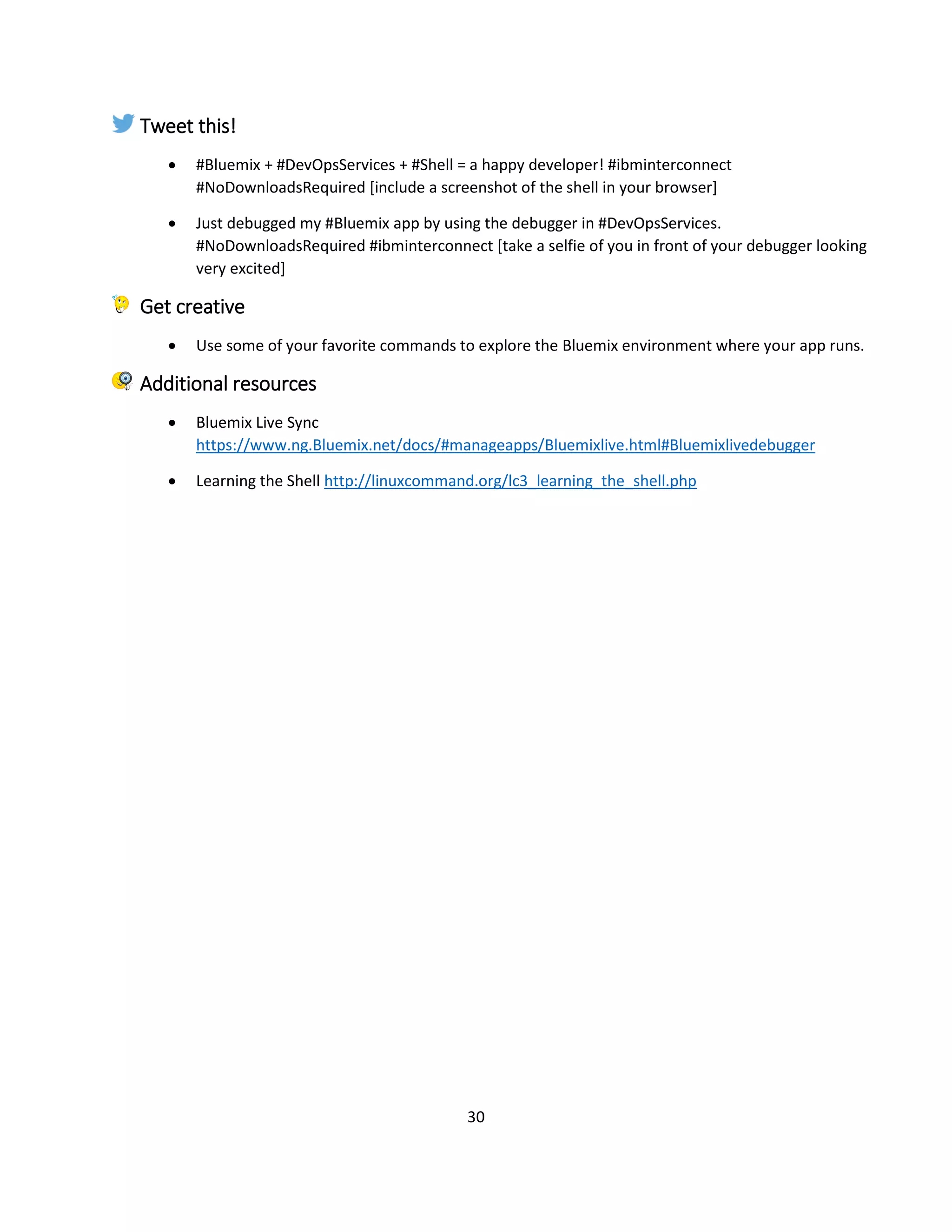 30
Tweet this!
 #Bluemix + #DevOpsServices + #Shell = a happy developer! #ibminterconnect
#NoDownloadsRequired [include a screenshot of the shell in your browser]
 Just debugged my #Bluemix app by using the debugger in #DevOpsServices.
#NoDownloadsRequired #ibminterconnect [take a selfie of you in front of your debugger looking
very excited]
Get creative
 Use some of your favorite commands to explore the Bluemix environment where your app runs.
Additional resources
 Bluemix Live Sync
https://www.ng.Bluemix.net/docs/#manageapps/Bluemixlive.html#Bluemixlivedebugger
 Learning the Shell http://linuxcommand.org/lc3_learning_the_shell.php
 