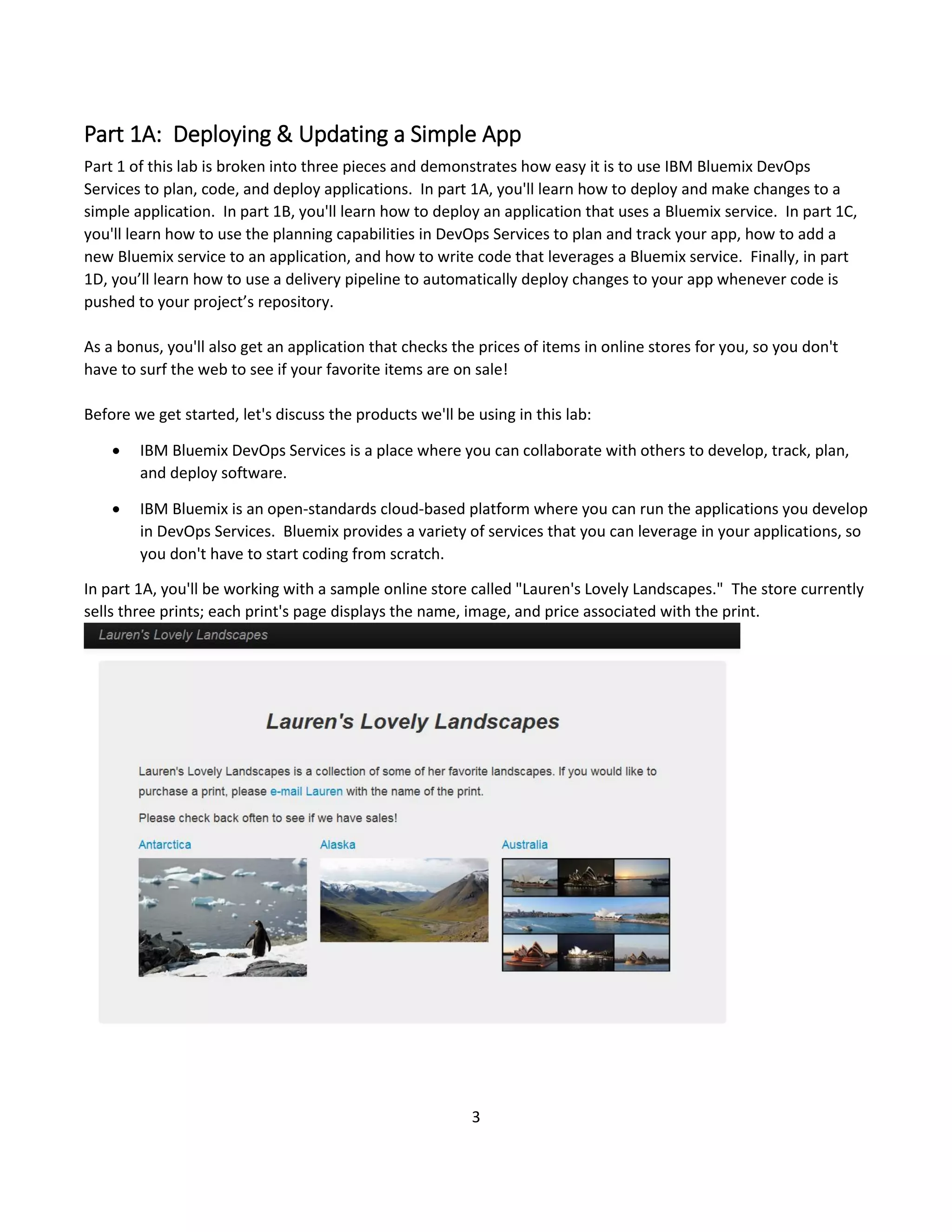 3
Part 1A: Deploying & Updating a Simple App
Part 1 of this lab is broken into three pieces and demonstrates how easy it is to use IBM Bluemix DevOps
Services to plan, code, and deploy applications. In part 1A, you'll learn how to deploy and make changes to a
simple application. In part 1B, you'll learn how to deploy an application that uses a Bluemix service. In part 1C,
you'll learn how to use the planning capabilities in DevOps Services to plan and track your app, how to add a
new Bluemix service to an application, and how to write code that leverages a Bluemix service. Finally, in part
1D, you’ll learn how to use a delivery pipeline to automatically deploy changes to your app whenever code is
pushed to your project’s repository.
As a bonus, you'll also get an application that checks the prices of items in online stores for you, so you don't
have to surf the web to see if your favorite items are on sale!
Before we get started, let's discuss the products we'll be using in this lab:
 IBM Bluemix DevOps Services is a place where you can collaborate with others to develop, track, plan,
and deploy software.
 IBM Bluemix is an open-standards cloud-based platform where you can run the applications you develop
in DevOps Services. Bluemix provides a variety of services that you can leverage in your applications, so
you don't have to start coding from scratch.
In part 1A, you'll be working with a sample online store called "Lauren's Lovely Landscapes." The store currently
sells three prints; each print's page displays the name, image, and price associated with the print.
 